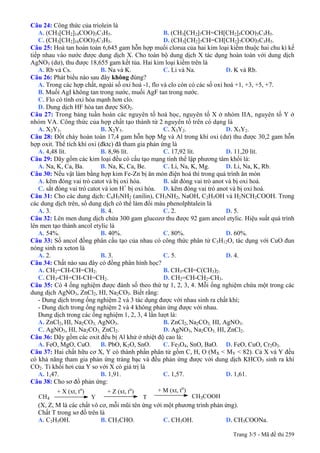 Câu 24: Công thức của triolein là
A. (CH3[CH2]14COO)3C3H5. B. (CH3[CH2]7CH=CH[CH2]5COO)3C3H5.
C. (CH3[CH2]16COO)3C3H5. D. (CH3[CH2]7CH=CH[CH2]7COO)3C3H5.
Câu 25: Hoà tan hoàn toàn 6,645 gam hỗn hợp muối clorua của hai kim loại kiềm thuộc hai chu kì kế
tiếp nhau vào nước được dung dịch X. Cho toàn bộ dung dịch X tác dụng hoàn toàn với dung dịch
AgNO3 (dư), thu được 18,655 gam kết tủa. Hai kim loại kiềm trên là
A. Rb và Cs. B. Na và K. C. Li và Na. D. K và Rb.
Câu 26: Phát biểu nào sau đây không đúng?
A. Trong các hợp chất, ngoài số oxi hoá -1, flo và clo còn có các số oxi hoá +1, +3, +5, +7.
B. Muối AgI không tan trong nước, muối AgF tan trong nước.
C. Flo có tính oxi hóa mạnh hơn clo.
D. Dung dịch HF hòa tan được SiO2.
Câu 27: Trong bảng tuần hoàn các nguyên tố hoá học, nguyên tố X ở nhóm IIA, nguyên tố Y ở
nhóm VA. Công thức của hợp chất tạo thành từ 2 nguyên tố trên có dạng là
A. X2Y3. B. X2Y5. C. X3Y2. D. X5Y2.
Câu 28: Đốt cháy hoàn toàn 17,4 gam hỗn hợp Mg và Al trong khí oxi (dư) thu được 30,2 gam hỗn
hợp oxit. Thể tích khí oxi (đktc) đã tham gia phản ứng là
A. 4,48 lít. B. 8,96 lít. C. 17,92 lít. D. 11,20 lít.
Câu 29: Dãy gồm các kim loại đều có cấu tạo mạng tinh thể lập phương tâm khối là:
A. Na, K, Ca, Ba. B. Na, K, Ca, Be. C. Li, Na, K, Mg. D. Li, Na, K, Rb.
Câu 30: Nếu vật làm bằng hợp kim Fe-Zn bị ăn mòn điện hoá thì trong quá trình ăn mòn
A. kẽm đóng vai trò catot và bị oxi hóa. B. sắt đóng vai trò anot và bị oxi hoá.
C. sắt đóng vai trò catot và ion H+
bị oxi hóa. D. kẽm đóng vai trò anot và bị oxi hoá.
Câu 31: Cho các dung dịch: C6H5NH2 (anilin), CH3NH2, NaOH, C2H5OH và H2NCH2COOH. Trong
các dung dịch trên, số dung dịch có thể làm đổi màu phenolphtalein là
A. 3. B. 4. C. 2. D. 5.
Câu 32: Lên men dung dịch chứa 300 gam glucozơ thu được 92 gam ancol etylic. Hiệu suất quá trình
lên men tạo thành ancol etylic là
A. 54%. B. 40%. C. 80%. D. 60%.
Câu 33: Số ancol đồng phân cấu tạo của nhau có công thức phân tử C5H12O, tác dụng với CuO đun
nóng sinh ra xeton là
A. 2. B. 3. C. 5. D. 4.
Câu 34: Chất nào sau đây có đồng phân hình học?
A. CH2=CH-CH=CH2. B. CH3-CH=C(CH3)2.
C. CH3-CH=CH-CH=CH2. D. CH2=CH-CH2-CH3.
Câu 35: Có 4 ống nghiệm được đánh số theo thứ tự 1, 2, 3, 4. Mỗi ống nghiệm chứa một trong các
dung dịch AgNO3, ZnCl2, HI, Na2CO3. Biết rằng:
- Dung dịch trong ống nghiệm 2 và 3 tác dụng được với nhau sinh ra chất khí;
- Dung dịch trong ống nghiệm 2 và 4 không phản ứng được với nhau.
Dung dịch trong các ống nghiệm 1, 2, 3, 4 lần lượt là:
A. ZnCl2, HI, Na2CO3, AgNO3. B. ZnCl2, Na2CO3, HI, AgNO3.
C. AgNO3, HI, Na2CO3, ZnCl2. D. AgNO3, Na2CO3, HI, ZnCl2.
Câu 36: Dãy gồm các oxit đều bị Al khử ở nhiệt độ cao là:
A. FeO, MgO, CuO. B. PbO, K2O, SnO. C. Fe3O4, SnO, BaO. D. FeO, CuO, Cr2O3.
Câu 37: Hai chất hữu cơ X, Y có thành phần phân tử gồm C, H, O (MX < MY < 82). Cả X và Y đều
có khả năng tham gia phản ứng tráng bạc và đều phản ứng được với dung dịch KHCO3 sinh ra khí
CO2. Tỉ khối hơi của Y so với X có giá trị là
A. 1,47. B. 1,91. C. 1,57. D. 1,61.
Câu 38: Cho sơ đồ phản ứng:
CH4
+ X (xt, to
)
Y
+ Z (xt, to
)
T
+ M (xt, to
)
CH3COOH
(X, Z, M là các chất vô cơ, mỗi mũi tên ứng với một phương trình phản ứng).
Chất T trong sơ đồ trên là
A. C2H5OH. B. CH3CHO. C. CH3OH. D. CH3COONa.
Trang 3/5 - Mã đề thi 259
 