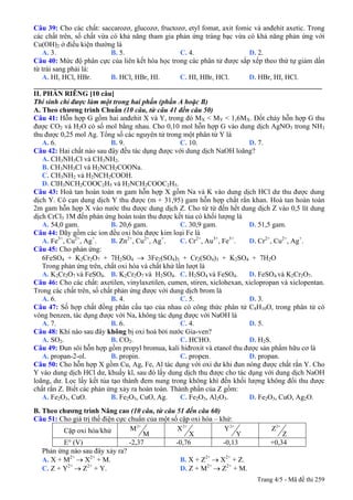Câu 39: Cho các chất: saccarozơ, glucozơ, fructozơ, etyl fomat, axit fomic và anđehit axetic. Trong
các chất trên, số chất vừa có khả năng tham gia phản ứng tráng bạc vừa có khả năng phản ứng với
Cu(OH)2 ở điều kiện thường là
A. 3. B. 5. C. 4. D. 2.
Câu 40: Mức độ phân cực của liên kết hóa học trong các phân tử được sắp xếp theo thứ tự giảm dần
từ trái sang phải là:
A. HI, HCl, HBr. B. HCl, HBr, HI. C. HI, HBr, HCl. D. HBr, HI, HCl.
_________________________________________________________________________________
II. PHẦN RIÊNG [10 câu]
Thí sinh chỉ được làm một trong hai phần (phần A hoặc B)
A. Theo chương trình Chuẩn (10 câu, từ câu 41 đến câu 50)
Câu 41: Hỗn hợp G gồm hai anđehit X và Y, trong đó MX < MY < 1,6MX. Đốt cháy hỗn hợp G thu
được CO2 và H2O có số mol bằng nhau. Cho 0,10 mol hỗn hợp G vào dung dịch AgNO3 trong NH3
thu được 0,25 mol Ag. Tổng số các nguyên tử trong một phân tử Y là
A. 6. B. 9. C. 10. D. 7.
Câu 42: Hai chất nào sau đây đều tác dụng được với dung dịch NaOH loãng?
A. CH3NH3Cl và CH3NH2.
B. CH3NH3Cl và H2NCH2COONa.
C. CH3NH2 và H2NCH2COOH.
D. ClH3NCH2COOC2H5 và H2NCH2COOC2H5.
Câu 43: Hoà tan hoàn toàn m gam hỗn hợp X gồm Na và K vào dung dịch HCl dư thu được dung
dịch Y. Cô cạn dung dịch Y thu được (m + 31,95) gam hỗn hợp chất rắn khan. Hoà tan hoàn toàn
2m gam hỗn hợp X vào nước thu được dung dịch Z. Cho từ từ đến hết dung dịch Z vào 0,5 lít dung
dịch CrCl3 1M đến phản ứng hoàn toàn thu được kết tủa có khối lượng là
A. 54,0 gam. B. 20,6 gam. C. 30,9 gam. D. 51,5 gam.
Câu 44: Dãy gồm các ion đều oxi hóa được kim loại Fe là
A. Fe3+
, Cu2+
, Ag+
. B. Zn2+
, Cu2+
, Ag+
. C. Cr2+
, Au3+
, Fe3+
. D. Cr2+
, Cu2+
, Ag+
.
Câu 45: Cho phản ứng:
6FeSO4 + K2Cr2O7 + 7H2SO4 → 3Fe2(SO4)3 + Cr2(SO4)3 + K2SO4 + 7H2O
Trong phản ứng trên, chất oxi hóa và chất khử lần lượt là
A. K2Cr2O7 và FeSO4. B. K2Cr2O7 và H2SO4. C. H2SO4 và FeSO4. D. FeSO4 và K2Cr2O7.
Câu 46: Cho các chất: axetilen, vinylaxetilen, cumen, stiren, xiclohexan, xiclopropan và xiclopentan.
Trong các chất trên, số chất phản ứng được với dung dịch brom là
A. 6. B. 4. C. 5. D. 3.
Câu 47: Số hợp chất đồng phân cấu tạo của nhau có công thức phân tử C8H10O, trong phân tử có
vòng benzen, tác dụng được với Na, không tác dụng được với NaOH là
A. 7. B. 6. C. 4. D. 5.
Câu 48: Khí nào sau đây không bị oxi hoá bởi nước Gia-ven?
A. SO2. B. CO2. C. HCHO. D. H2S.
Câu 49: Đun sôi hỗn hợp gồm propyl bromua, kali hiđroxit và etanol thu được sản phẩm hữu cơ là
A. propan-2-ol. B. propin. C. propen. D. propan.
Câu 50: Cho hỗn hợp X gồm Cu, Ag, Fe, Al tác dụng với oxi dư khi đun nóng được chất rắn Y. Cho
Y vào dung dịch HCl dư, khuấy kĩ, sau đó lấy dung dịch thu được cho tác dụng với dung dịch NaOH
loãng, dư. Lọc lấy kết tủa tạo thành đem nung trong không khí đến khối lượng không đổi thu được
chất rắn Z. Biết các phản ứng xảy ra hoàn toàn. Thành phần của Z gồm:
A. Fe2O3, CuO. B. Fe2O3, CuO, Ag. C. Fe2O3, Al2O3. D. Fe2O3, CuO, Ag2O.
B. Theo chương trình Nâng cao (10 câu, từ câu 51 đến câu 60)
Câu 51: Cho giá trị thế điện cực chuẩn của một số cặp oxi hóa – khử:
Cặp oxi hóa/khử
2+
M
M
2+
X
X
2+
Y
Y
2+
Z
Z
E° (V) -2,37 -0,76 -0,13 +0,34
Phản ứng nào sau đây xảy ra?
A. X + M2+
→ X2+
+ M. B. X + Z2+
→ X2+
+ Z.
C. Z + Y2+
→ Z2+
+ Y. D. Z + M2+
→ Z2+
+ M.
Trang 4/5 - Mã đề thi 259
 