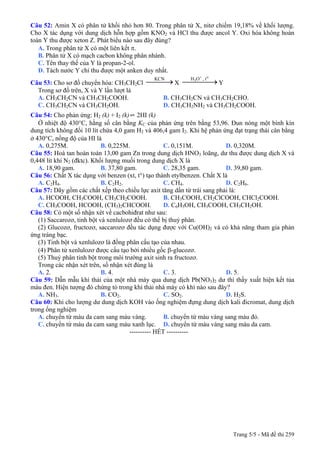 Câu 52: Amin X có phân tử khối nhỏ hơn 80. Trong phân tử X, nitơ chiếm 19,18% về khối lượng.
Cho X tác dụng với dung dịch hỗn hợp gồm KNO2 và HCl thu được ancol Y. Oxi hóa không hoàn
toàn Y thu được xeton Z. Phát biểu nào sau đây đúng?
A. Trong phân tử X có một liên kết π.
B. Phân tử X có mạch cacbon không phân nhánh.
C. Tên thay thế của Y là propan-2-ol.
D. Tách nước Y chỉ thu được một anken duy nhất.
Câu 53: Cho sơ đồ chuyển hóa: CH3CH2Cl X Y
KCN
⎯⎯⎯→
+ o
3H O , t
⎯⎯⎯⎯→
Trong sơ đồ trên, X và Y lần lượt là
A. CH3CH2CN và CH3CH2COOH. B. CH3CH2CN và CH3CH2CHO.
C. CH3CH2CN và CH3CH2OH. D. CH3CH2NH2 và CH3CH2COOH.
Câu 54: Cho phản ứng: H2 (k) + I2 (k)⇌ 2HI (k)
Ở nhiệt độ 430°C, hằng số cân bằng KC của phản ứng trên bằng 53,96. Đun nóng một bình kín
dung tích không đổi 10 lít chứa 4,0 gam H2 và 406,4 gam I2. Khi hệ phản ứng đạt trạng thái cân bằng
ở 430°C, nồng độ của HI là
A. 0,275M. B. 0,225M. C. 0,151M. D. 0,320M.
Câu 55: Hoà tan hoàn toàn 13,00 gam Zn trong dung dịch HNO3 loãng, dư thu được dung dịch X và
0,448 lít khí N2 (đktc). Khối lượng muối trong dung dịch X là
A. 18,90 gam. B. 37,80 gam. C. 28,35 gam. D. 39,80 gam.
Câu 56: Chất X tác dụng với benzen (xt, t°) tạo thành etylbenzen. Chất X là
A. C2H4. B. C2H2. C. CH4. D. C2H6.
Câu 57: Dãy gồm các chất xếp theo chiều lực axit tăng dần từ trái sang phải là:
A. HCOOH, CH3COOH, CH3CH2COOH. B. CH3COOH, CH2ClCOOH, CHCl2COOH.
C. CH3COOH, HCOOH, (CH3)2CHCOOH. D. C6H5OH, CH3COOH, CH3CH2OH.
Câu 58: Có một số nhận xét về cacbohiđrat như sau:
(1) Saccarozơ, tinh bột và xenlulozơ đều có thể bị thuỷ phân.
(2) Glucozơ, fructozơ, saccarozơ đều tác dụng được với Cu(OH)2 và có khả năng tham gia phản
ứng tráng bạc.
(3) Tinh bột và xenlulozơ là đồng phân cấu tạo của nhau.
(4) Phân tử xenlulozơ được cấu tạo bởi nhiều gốc β-glucozơ.
(5) Thuỷ phân tinh bột trong môi trường axit sinh ra fructozơ.
Trong các nhận xét trên, số nhận xét đúng là
A. 2. B. 4. C. 3. D. 5.
Câu 59: Dẫn mẫu khí thải của một nhà máy qua dung dịch Pb(NO3)2 dư thì thấy xuất hiện kết tủa
màu đen. Hiện tượng đó chứng tỏ trong khí thải nhà máy có khí nào sau đây?
A. NH3. B. CO2. C. SO2. D. H2S.
Câu 60: Khi cho lượng dư dung dịch KOH vào ống nghiệm đựng dung dịch kali đicromat, dung dịch
trong ống nghiệm
A. chuyển từ màu da cam sang màu vàng. B. chuyển từ màu vàng sang màu đỏ.
C. chuyển từ màu da cam sang màu xanh lục. D. chuyển từ màu vàng sang màu da cam.
---------------------------------------------------------- HẾT ----------
Trang 5/5 - Mã đề thi 259
 