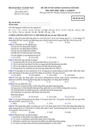 BỘ GIÁO DỤC VÀ ĐÀO TẠO
ĐỀ CHÍNH THỨC
(Đề thi có 05 trang)
ĐỀ THI TUYỂN SINH CAO ĐẲNG NĂM 2012
Môn: HOÁ HỌC; Khối A và Khối B
Thời gian làm bài: 90 phút, không kể thời gian phát đề
Mã đề thi 169
Họ, tên thí sinh:..........................................................................
Số báo danh:............................................................................
Cho biết nguyên tử khối của các nguyên tố:
H = 1; Li = 7; C = 12; N = 14; O = 16; Na = 23; Mg = 24; Al = 27; P = 31; Cl = 35,5; K = 39; Ca = 40;
Cr = 52; Fe = 56; Cu = 64; Zn = 65; Br = 80; Rb = 85; Ag = 108.
I. PHẦN CHUNG CHO TẤT CẢ THÍ SINH (40 câu, từ câu 1 đến câu 40)
Câu 1: Cho 42,4 gam hỗn hợp gồm Cu và Fe3O4 (có tỉ lệ số mol tương ứng là 3 : 1) tác dụng với
dung dịch HCl dư, sau khi các phản ứng xảy ra hoàn toàn còn lại m gam chất rắn. Giá trị của m là
A. 19,2. B. 9,6. C. 12,8. D. 6,4.
Câu 2: Tiến hành các thí nghiệm sau:
(1) Cho Zn vào dung dịch AgNO3;
(2) Cho Fe vào dung dịch Fe2(SO4)3;
(3) Cho Na vào dung dịch CuSO4;
(4) Dẫn khí CO (dư) qua bột CuO nóng.
Các thí nghiệm có tạo thành kim loại là
A. (1) và (2). B. (1) và (4). C. (2) và (3). D. (3) và (4).
Câu 3: Phát biểu nào sau đây là đúng?
A. Trong hợp chất, tất cả các kim loại kiềm đều có số oxi hóa +1.
B. Tất cả các kim loại nhóm IIA đều có mạng tinh thể lập phương tâm khối.
C. Tất cả các hiđroxit của kim loại nhóm IIA đều dễ tan trong nước.
D. Trong nhóm IA, tính khử của các kim loại giảm dần từ Li đến Cs.
Câu 4: Trong phân tử axit cacboxylic X có số nguyên tử cacbon bằng số nhóm chức. Đốt cháy hoàn
toàn một lượng X thu được số mol CO2 bằng số mol H2O. Tên gọi của X là
A. axit axetic. B. axit malonic. C. axit oxalic. D. axit fomic.
Câu 5: Cho dãy các dung dịch: axit axetic, phenylamoni clorua, natri axetat, metylamin, glyxin,
phenol (C6H5OH). Số dung dịch trong dãy tác dụng được với dung dịch NaOH là
A. 4. B. 3. C. 6. D. 5.
Câu 6: Cho các phát biểu sau:
(1) Fructozơ và glucozơ đều có khả năng tham gia phản ứng tráng bạc;
(2) Saccarozơ và tinh bột đều không bị thủy phân khi có axit H2SO4 (loãng) làm xúc tác;
(3) Tinh bột được tạo thành trong cây xanh nhờ quá trình quang hợp;
(4) Xenlulozơ và saccarozơ đều thuộc loại đisaccarit.
Phát biểu đúng là
A. (1) và (2). B. (3) và (4). C. (2) và (4). D. (1) và (3).
Câu 7: Lên men 90 kg glucozơ thu được V lít ancol etylic (D = 0,8 g/ml) với hiệu suất của quá trình
lên men là 80%. Giá trị của V là
A. 46,0. B. 57,5. C. 23,0. D. 71,9.
Câu 8: Tiến hành điện phân (với điện cực trơ) V lít dung dịch CuCl2 0,5M. Khi dừng điện phân thu
được dung dịch X và 1,68 lít khí Cl2 (đktc) duy nhất ở anot. Toàn bộ dung dịch X tác dụng vừa đủ với
12,6 gam Fe. Giá trị của V là
A. 0,15. B. 0,60. C. 0,45. D. 0,80.
Câu 9: Phát biểu nào sau đây là đúng?
A. Sợi bông, tơ tằm thuộc loại polime thiên nhiên.
B. Tơ visco, tơ xenlulozơ axetat đều thuộc loại tơ tổng hợp.
C. Polietilen và poli(vinyl clorua) là sản phẩm của phản ứng trùng ngưng.
D. Tơ nilon–6,6 được điều chế từ hexametylenđiamin và axit axetic.
Trang 1/5 - Mã đề thi 169
 