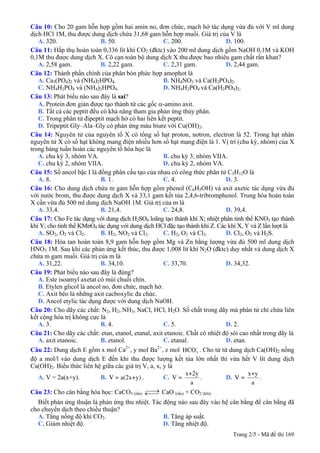 Câu 10: Cho 20 gam hỗn hợp gồm hai amin no, đơn chức, mạch hở tác dụng vừa đủ với V ml dung
dịch HCl 1M, thu được dung dịch chứa 31,68 gam hỗn hợp muối. Giá trị của V là
A. 320. B. 50. C. 200. D. 100.
Câu 11: Hấp thụ hoàn toàn 0,336 lít khí CO2 (đktc) vào 200 ml dung dịch gồm NaOH 0,1M và KOH
0,1M thu được dung dịch X. Cô cạn toàn bộ dung dịch X thu được bao nhiêu gam chất rắn khan?
A. 2,58 gam. B. 2,22 gam. C. 2,31 gam. D. 2,44 gam.
Câu 12: Thành phần chính của phân bón phức hợp amophot là
A. Ca3(PO4)2 và (NH4)2HPO4. B. NH4NO3 và Ca(H2PO4)2.
C. NH4H2PO4 và (NH4)2HPO4. D. NH4H2PO4 và Ca(H2PO4)2.
Câu 13: Phát biểu nào sau đây là sai?
A. Protein đơn giản được tạo thành từ các gốc α-amino axit.
B. Tất cả các peptit đều có khả năng tham gia phản ứng thủy phân.
C. Trong phân tử đipeptit mạch hở có hai liên kết peptit.
D. Tripeptit Gly–Ala–Gly có phản ứng màu biure với Cu(OH)2.
Câu 14: Nguyên tử của nguyên tố X có tổng số hạt proton, nơtron, electron là 52. Trong hạt nhân
nguyên tử X có số hạt không mang điện nhiều hơn số hạt mang điện là 1. Vị trí (chu kỳ, nhóm) của X
trong bảng tuần hoàn các nguyên tố hóa học là
A. chu kỳ 3, nhóm VA. B. chu kỳ 3, nhóm VIIA.
C. chu kỳ 2, nhóm VIIA. D. chu kỳ 2, nhóm VA.
Câu 15: Số ancol bậc I là đồng phân cấu tạo của nhau có công thức phân tử C5H12O là
A. 8. B. 1. C. 4. D. 3.
Câu 16: Cho dung dịch chứa m gam hỗn hợp gồm phenol (C6H5OH) và axit axetic tác dụng vừa đủ
với nước brom, thu được dung dịch X và 33,1 gam kết tủa 2,4,6-tribromphenol. Trung hòa hoàn toàn
X cần vừa đủ 500 ml dung dịch NaOH 1M. Giá trị của m là
A. 33,4. B. 21,4. C. 24,8. D. 39,4.
Câu 17: Cho Fe tác dụng với dung dịch H2SO4 loãng tạo thành khí X; nhiệt phân tinh thể KNO3 tạo thành
khí Y; cho tinh thể KMnO4 tác dụng với dung dịch HCl đặc tạo thành khí Z. Các khí X, Y và Z lần lượt là
A. SO2, O2 và Cl2. B. H2, NO2 và Cl2. C. H2, O2 và Cl2. D. Cl2, O2 và H2S.
Câu 18: Hòa tan hoàn toàn 8,9 gam hỗn hợp gồm Mg và Zn bằng lượng vừa đủ 500 ml dung dịch
HNO3 1M. Sau khi các phản ứng kết thúc, thu được 1,008 lít khí N2O (đktc) duy nhất và dung dịch X
chứa m gam muối. Giá trị của m là
A. 31,22. B. 34,10. C. 33,70. D. 34,32.
Câu 19: Phát biểu nào sau đây là đúng?
A. Este isoamyl axetat có mùi chuối chín.
B. Etylen glicol là ancol no, đơn chức, mạch hở.
C. Axit béo là những axit cacboxylic đa chức.
D. Ancol etylic tác dụng được với dung dịch NaOH.
Câu 20: Cho dãy các chất: N2, H2, NH3, NaCl, HCl, H2O. Số chất trong dãy mà phân tử chỉ chứa liên
kết cộng hóa trị không cực là
A. 3. B. 4. C. 5. D. 2.
Câu 21: Cho dãy các chất: etan, etanol, etanal, axit etanoic. Chất có nhiệt độ sôi cao nhất trong dãy là
A. axit etanoic. B. etanol. C. etanal. D. etan.
Câu 22: Dung dịch E gồm x mol Ca2+
, y mol Ba2+
, z mol 3HCO−
. Cho từ từ dung dịch Ca(OH)2 nồng
độ a mol/l vào dung dịch E đến khi thu được lượng kết tủa lớn nhất thì vừa hết V lít dung dịch
Ca(OH)2. Biểu thức liên hệ giữa các giá trị V, a, x, y là
A. V = 2a(x+y). B. V = a(2x+y) . C.
x+2y
V =
a
. D.
x+y
V =
a
.
Câu 23: Cho cân bằng hóa học: CaCO3 (rắn) ⎯⎯→←⎯⎯ CaO (rắn) + CO2 (khí)
Biết phản ứng thuận là phản ứng thu nhiệt. Tác động nào sau đây vào hệ cân bằng để cân bằng đã
cho chuyển dịch theo chiều thuận?
A. Tăng nồng độ khí CO2. B. Tăng áp suất.
C. Giảm nhiệt độ. D. Tăng nhiệt độ.
Trang 2/5 - Mã đề thi 169
 