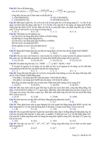 Câu 24: Cho sơ đồ phản ứng:
Este X (C4HnO2) Y Z C2H3O2Na
+ NaOH
t
o
t
o
t
o
+ AgNO3/NH3 + NaOH
Công thức cấu tạo của X thỏa mãn sơ đồ đã cho là
A. CH3COOCH2CH3. B. CH2=CHCOOCH3.
C. CH3COOCH=CH2. D. HCOOCH2CH2CH3.
Câu 25: Hỗn hợp X gồm Na, Al và Fe (với tỉ lệ số mol giữa Na và Al tương ứng là 2 : 1). Cho X tác
dụng với H2O (dư) thu được chất rắn Y và V lít khí. Cho toàn bộ Y tác dụng với dung dịch H2SO4
loãng (dư) thu được 0,25V lít khí. Biết các khí đo ở cùng điều kiện, các phản ứng đều xảy ra hoàn
toàn. Tỉ lệ số mol của Fe và Al trong X tương ứng là
A. 16 : 5. B. 5 : 16. C. 1 : 2. D. 5 : 8.
Câu 26: Tiến hành các thí nghiệm sau:
(a) Cho lá Fe vào dung dịch gồm CuSO4 và H2SO4 loãng;
(b) Đốt dây Fe trong bình đựng khí O2;
(c) Cho lá Cu vào dung dịch gồm Fe(NO3)3 và HNO3;
(d) Cho lá Zn vào dung dịch HCl.
Số thí nghiệm có xảy ra ăn mòn điện hóa là
A. 1. B. 4. C. 2. D. 3.
Câu 27: Dung dịch loãng (dư) nào sau đây tác dụng được với kim loại sắt tạo thành muối sắt(III)?
A. H2SO4. B. HNO3. C. FeCl3. D. HCl.
Câu 28: Cho các este: etyl fomat (1), vinyl axetat (2), triolein (3), metyl acrylat (4), phenyl axetat (5).
Dãy gồm các este đều phản ứng được với dung dịch NaOH (đun nóng) sinh ra ancol là:
A. (1), (3), (4). B. (3), (4), (5). C. (1), (2), (3). D. (2), (3), (5).
Câu 29: Cho phản ứng hóa học: Cl2 + KOH
to
KCl + KClO3 + H2O
Tỉ lệ giữa số nguyên tử clo đóng vai trò chất oxi hóa và số nguyên tử clo đóng vai trò chất khử
trong phương trình hóa học của phản ứng đã cho tương ứng là
A. 1 : 5. B. 5 : 1. C. 3 : 1. D. 1 : 3.
Câu 30: Nung hỗn hợp bột gồm Al và Fe2O3 (trong điều kiện không có oxi), thu được hỗn hợp chất
rắn X. Chia X thành 2 phần bằng nhau:
- Cho phần 1 vào dung dịch HCl (dư) thu được 7,84 lít khí H2 (đktc);
- Cho phần 2 vào dung dịch NaOH (dư) thu được 3,36 lít khí H2 (đktc).
Biết rằng các phản ứng đều xảy ra hoàn toàn. Phần trăm khối lượng của Fe trong X là
A. 33,61%. B. 42,32%. C. 66,39%. D. 46,47%.
Câu 31: Đốt cháy hoàn toàn m gam hỗn hợp X gồm hai ancol đơn chức, cùng dãy đồng đẳng, thu
được 15,68 lít khí CO2 (đktc) và 17,1 gam nước. Mặt khác, thực hiện phản ứng este hóa m gam X với
15,6 gam axit axetic, thu được a gam este. Biết hiệu suất phản ứng este hóa của hai ancol đều bằng
60%. Giá trị của a là
A. 25,79. B. 15,48. C. 24,80. D. 14,88.
Câu 32: Kim loại nào sau đây điều chế được bằng phương pháp thủy luyện?
A. Mg. B. Ca. C. Cu. D. K.
Câu 33: Thủy phân hoàn toàn m gam đipeptit Gly-Ala (mạch hở) bằng dung dịch KOH vừa đủ, thu
được dung dịch X. Cô cạn toàn bộ dung dịch X thu được 2,4 gam muối khan. Giá trị của m là
A. 1,46. B. 1,36. C. 1,64. D. 1,22.
Câu 34: Cho m gam hỗn hợp hơi X gồm hai ancol (đơn chức, bậc I, là đồng đẳng kế tiếp) phản ứng với
CuO dư, thu được hỗn hợp hơi Y gồm nước và anđehit. Tỉ khối hơi của Y so với khí hiđro bằng 14,5.
Cho toàn bộ Y phản ứng hoàn toàn với lượng dư dung dịch AgNO3 trong NH3, thu được 97,2 gam Ag.
Giá trị của m là
A. 14,0. B. 10,1. C. 18,9. D. 14,7.
Câu 35: Cho dãy các ion: Fe2+
, Ni2+
, Cu2+
, Sn2+
. Trong cùng điều kiện, ion có tính oxi hóa mạnh
nhất trong dãy là
A. Sn2+
. B. Cu2+
. C. Fe2+
. D. Ni2+
.
Trang 3/5 - Mã đề thi 169
 