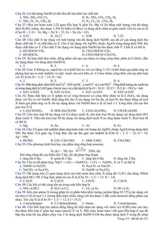 Trang 3/5 - Mã đề thi 231
Câu 26: Có thể dùng NaOH (ở thể rắn) để làm khô các chất khí
A. NH3, SO2, CO, Cl2. B. N2, NO2, CO2, CH4, H2.
C. NH3, O2, N2, CH4, H2. D. N2, Cl2, O2 , CO2, H2.
Câu 27: Hòa tan hoàn toàn 3,22 gam hỗn hợp X gồm Fe, Mg và Zn bằng một lượng vừa đủ dung
dịch H2SO4 loãng, thu được 1,344 lít hiđro (ở đktc) và dung dịch chứa m gam muối. Giá trị của m là
(Cho H = 1; O = 16; Mg = 24; S = 32; Fe = 56; Zn = 65)
A. 9,52. B. 10,27. C. 8,98. D. 7,25.
Câu 28: Cho chất X tác dụng với một lượng vừa đủ dung dịch NaOH, sau đó cô cạn dung dịch thu
được chất rắn Y và chất hữu cơ Z. Cho Z tác dụng với AgNO3 (hoặc Ag2O) trong dung dịch NH3 thu
được chất hữu cơ T. Cho chất T tác dụng với dung dịch NaOH lại thu được chất Y. Chất X có thể là
A. HCOOCH=CH2. B. CH3COOCH=CH2.
C. HCOOCH3. D. CH3COOCH=CH-CH3.
Câu 29: Số hợp chất đơn chức, đồng phân cấu tạo của nhau có cùng công thức phân tử C4H8O2, đều
tác dụng được với dung dịch NaOH là
A. 5. B. 3. C. 6. D. 4.
Câu 30: Este X không no, mạch hở, có tỉ khối hơi so với oxi bằng 3,125 và khi tham gia phản ứng xà
phòng hoá tạo ra một anđehit và một muối của axit hữu cơ. Có bao nhiêu công thức cấu tạo phù hợp
với X? (Cho H = 1; C = 12; O =16)
A. 2. B. 5. C. 3. D. 4.
Câu 31: Một dung dịch chứa 0,02 mol Cu2+
, 0,03 mol K+
, x mol Cl–
và y mol SO4
2–
. Tổng khối lượng các muối tan
cótrongdungdịchlà5,435gam.Giátrị củaxvàylầnlượtlà(ChoO=16;S=32;Cl=35,5;K=39;Cu=64)
A. 0,03 và 0,02. B. 0,05 và 0,01. C. 0,01 và 0,03. D. 0,02 và 0,05.
Câu 32: Hợp chất hữu cơ X (phân tử có vòng benzen) có công thức phân tử là C7H8O2, tác dụng
được với Na và với NaOH. Biết rằng khi cho X tác dụng với Na dư, số mol H2 thu được bằng số mol
X tham gia phản ứng và X chỉ tác dụng được với NaOH theo tỉ lệ số mol 1:1. Công thức cấu tạo thu
gọn của X là
A. C6H5CH(OH)2. B. HOC6H4CH2OH. C. CH3C6H3(OH)2. D. CH3OC6H4OH.
Câu 33: Cho kim loại M tác dụng với Cl2 được muối X; cho kim loại M tác dụng với dung dịch HCl
được muối Y. Nếu cho kim loại M tác dụng với dung dịch muối X ta cũng được muối Y. Kim loại M
có thể là
A. Mg. B. Zn. C. Al. D. Fe.
Câu 34: Cho 2,9 gam một anđehit phản ứng hoàn toàn với lượng dư AgNO3 (hoặc Ag2O) trong dung dịch
NH3 thu được 21,6 gam Ag. Công thức cấu tạo thu gọn của anđehit là (Cho H = 1; C = 12; O = 16;
Ag = 108)
A. HCHO. B. CH2=CH-CHO. C. OHC-CHO. D. CH3CHO.
Câu 35: Cho phương trình hoá học của phản ứng tổng hợp amoniac
N2 (k) + 3H2 (k)
t 0
, xt
2NH3 (k)
Khi tăng nồng độ của hiđro lên 2 lần, tốc độ phản ứng thuận
A. tăng lên 8 lần. B. giảm đi 2 lần. C. tăng lên 6 lần. D. tăng lên 2 lần.
Câu 36: Cho sơ đồ phản ứng: NaCl → (X) → NaHCO3 → (Y) → NaNO3. X và Y có thể là
A. NaOH và NaClO. B. Na2CO3 và NaClO.
C. NaClO3 và Na2CO3. D. NaOH và Na2CO3.
Câu 37: Để trung hòa 25 gam dung dịch của một amin đơn chức X nồng độ 12,4% cần dùng 100ml
dung dịch HCl 1M. Công thức phân tử của X là (Cho H = 1; C = 12; N = 14)
A. C3H5N. B. C2H7N. C. CH5N. D. C3H7N.
Câu 38: Các khí có thể cùng tồn tại trong một hỗn hợp là
A. NH3 và HCl. B. H2S và Cl2. C. Cl2 và O2. D. HI và O3.
Câu 39: Khi cho ankan X (trong phân tử có phần trăm khối lượng cacbon bằng 83,72%) tác dụng với
clo theo tỉ lệ số mol 1:1 (trong điều kiện chiếu sáng) chỉ thu được 2 dẫn xuất monoclo đồng phân của
nhau. Tên của X là (Cho H = 1; C = 12; Cl = 35,5)
A. 2-metylpropan. B. 2,3-đimetylbutan. C. butan. D. 3-metylpentan.
Câu 40: Cho hỗn hợp hai anken đồng đẳng kế tiếp nhau tác dụng với nước (có H2SO4 làm xúc tác)
thu được hỗn hợp Z gồm hai rượu (ancol) X và Y. Đốt cháy hoàn toàn 1,06 gam hỗn hợp Z sau đó
hấp thụ toàn bộ sản phẩm cháy vào 2 lít dung dịch NaOH 0,1M thu được dung dịch T trong đó nồng
 