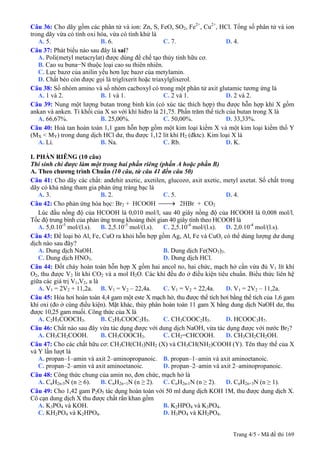 Câu 36: Cho dãy gồm các phân tử và ion: Zn, S, FeO, SO2, Fe2+
, Cu2+
, HCl. Tổng số phân tử và ion
trong dãy vừa có tính oxi hóa, vừa có tính khử là
A. 5. B. 6. C. 7. D. 4.
Câu 37: Phát biểu nào sau đây là sai?
A. Poli(metyl metacrylat) được dùng để chế tạo thủy tinh hữu cơ.
B. Cao su buna−N thuộc loại cao su thiên nhiên.
C. Lực bazơ của anilin yếu hơn lực bazơ của metylamin.
D. Chất béo còn được gọi là triglixerit hoặc triaxylglixerol.
Câu 38: Số nhóm amino và số nhóm cacboxyl có trong một phân tử axit glutamic tương ứng là
A. 1 và 2. B. 1 và 1. C. 2 và 1. D. 2 và 2.
Câu 39: Nung một lượng butan trong bình kín (có xúc tác thích hợp) thu được hỗn hợp khí X gồm
ankan và anken. Tỉ khối của X so với khí hiđro là 21,75. Phần trăm thể tích của butan trong X là
A. 66,67%. B. 25,00%. C. 50,00%. D. 33,33%.
Câu 40: Hoà tan hoàn toàn 1,1 gam hỗn hợp gồm một kim loại kiềm X và một kim loại kiềm thổ Y
(MX < MY) trong dung dịch HCl dư, thu được 1,12 lít khí H2 (đktc). Kim loại X là
A. Li. B. Na. C. Rb. D. K.
I. PHẦN RIÊNG (10 câu)
Thí sinh chỉ được làm một trong hai phần riêng (phần A hoặc phần B)
A. Theo chương trình Chuẩn (10 câu, từ câu 41 đến câu 50)
Câu 41: Cho dãy các chất: anđehit axetic, axetilen, glucozơ, axit axetic, metyl axetat. Số chất trong
dãy có khả năng tham gia phản ứng tráng bạc là
A. 3. B. 2. C. 5. D. 4.
Câu 42: Cho phản ứng hóa học: Br2 + HCOOH ⎯⎯→ 2HBr + CO2
Lúc đầu nồng độ của HCOOH là 0,010 mol/l, sau 40 giây nồng độ của HCOOH là 0,008 mol/l.
Tốc độ trung bình của phản ứng trong khoảng thời gian 40 giây tính theo HCOOH là
A. 5,0.10-5
mol/(l.s). B. 2,5.10-5
mol/(l.s). C. 2,5.10-4
mol/(l.s). D. 2,0.10-4
mol/(l.s).
Câu 43: Để loại bỏ Al, Fe, CuO ra khỏi hỗn hợp gồm Ag, Al, Fe và CuO, có thể dùng lượng dư dung
dịch nào sau đây?
A. Dung dịch NaOH. B. Dung dịch Fe(NO3)3.
C. Dung dịch HNO3. D. Dung dịch HCl.
Câu 44: Đốt cháy hoàn toàn hỗn hợp X gồm hai ancol no, hai chức, mạch hở cần vừa đủ V1 lít khí
O2, thu được V2 lít khí CO2 và a mol H2O. Các khí đều đo ở điều kiện tiêu chuẩn. Biểu thức liên hệ
giữa các giá trị V1,V2, a là
A. V1 = 2V2 + 11,2a. B. V1 = V2 – 22,4a. C. V1 = V2 + 22,4a. D. V1 = 2V2 – 11,2a.
Câu 45: Hóa hơi hoàn toàn 4,4 gam một este X mạch hở, thu được thể tích hơi bằng thể tích của 1,6 gam
khí oxi (đo ở cùng điều kiện). Mặt khác, thủy phân hoàn toàn 11 gam X bằng dung dịch NaOH dư, thu
được 10,25 gam muối. Công thức của X là
A. C2H5COOCH3. B. C2H5COOC2H5. C. CH3COOC2H5. D. HCOOC3H7.
Câu 46: Chất nào sau đây vừa tác dụng được với dung dịch NaOH, vừa tác dụng được với nước Br2?
A. CH3CH2COOH. B. CH3COOCH3. C. CH2=CHCOOH. D. CH3CH2CH2OH.
Câu 47: Cho các chất hữu cơ: CH3CH(CH3)NH2 (X) và CH3CH(NH2)COOH (Y). Tên thay thế của X
và Y lần lượt là
A. propan–1–amin và axit 2–aminopropanoic. B. propan–1–amin và axit aminoetanoic.
C. propan–2–amin và axit aminoetanoic. D. propan–2–amin và axit 2–aminopropanoic.
Câu 48: Công thức chung của amin no, đơn chức, mạch hở là
A. CnH2n-5N (n ≥ 6). B. CnH2n+1N (n ≥ 2). C. CnH2n-1N (n ≥ 2). D. CnH2n+3N (n ≥ 1).
Câu 49: Cho 1,42 gam P2O5 tác dụng hoàn toàn với 50 ml dung dịch KOH 1M, thu được dung dịch X.
Cô cạn dung dịch X thu được chất rắn khan gồm
A. K3PO4 và KOH. B. K2HPO4 và K3PO4.
C. KH2PO4 và K2HPO4. D. H3PO4 và KH2PO4.
Trang 4/5 - Mã đề thi 169
 