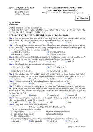BỘ GIÁO DỤC VÀ ĐÀO TẠO
ĐỀ CHÍNH THỨC
(Đề thi có 5 trang)
ĐỀ THI TUYỂN SINH CAO ĐẲNG NĂM 2013
Môn: HÓA HỌC; Khối A và Khối B
Thời gian làm bài: 90 phút, không kể thời gian phát đề
Mã đề thi 279
Họ, tên thí sinh:..........................................................................
Số báo danh:............................................................................
Cho biết nguyên tử khối của các nguyên tố:
H = 1; C = 12; N = 14; O = 16; Na = 23; Mg = 24; Al = 27; S = 32; Cl = 35,5; K = 39; Ca = 40; Cr = 52;
Fe = 56; Cu = 64; Br = 80; Ag = 108; Ba = 137.
I. PHẦN CHUNG CHO TẤT CẢ THÍ SINH (40 câu, từ câu 1 đến câu 40)
Câu 1: Hòa tan hoàn toàn 20,6 gam hỗn hợp gồm Na2CO3 và CaCO3 bằng dung dịch HCl dư, thu
được V lít khí CO2 (đktc) và dung dịch chứa 22,8 gam hỗn hợp muối. Giá trị của V là
A. 4,48. B. 1,79. C. 5,60. D. 2,24.
Câu 2: Hỗn hợp X gồm hai ancol đơn chức, đồng đẳng kế tiếp. Đun nóng 16,6 gam X với H2SO4 đặc
ở 140ºC, thu được 13,9 gam hỗn hợp ete (không có sản phẩm hữu cơ nào khác). Biết các phản ứng
xảy ra hoàn toàn. Công thức của hai ancol trong X là
A. C3H5OH và C4H7OH. B. CH3OH và C2H5OH.
C. C3H7OH và C4H9OH. D. C2H5OH và C3H7OH.
Câu 3: Cho 7,84 lít hỗn hợp khí X (đktc) gồm Cl2 và O2 phản ứng vừa đủ với 11,1 gam hỗn hợp Y
gồm Mg và Al, thu được 30,1 gam hỗn hợp Z. Phần trăm khối lượng của Al trong Y là
A. 75,68%. B. 24,32%. C. 51,35%. D. 48,65%.
Câu 4: Dãy gồm các ion cùng tồn tại trong một dung dịch là:
A. K+
; Ba2+
; Cl−
và . B. Cl3
-NO −
; Na+
; và Ag3
-NO +
.
C. K+
; Mg2+
; OH−
và . D. Cu3
-NO 2+
; Mg2+
; H+
và OH−
.
Câu 5: Cho hỗn hợp gồm 0,05 mol HCHO và 0,02 mol HCOOH vào lượng dư dung dịch AgNO3
trong NH3, đun nóng. Sau khi các phản ứng xảy ra hoàn toàn, thu được m gam Ag. Giá trị của m là
A. 15,12. B. 21,60. C. 25,92. D. 30,24.
Câu 6: Dung dịch phenol (C6H5OH) không phản ứng được với chất nào sau đây?
A. NaOH. B. NaCl. C. Br2. D. Na.
Câu 7: Oxi hóa m gam ancol đơn chức X, thu được hỗn hợp Y gồm axit cacboxylic, nước và ancol
dư. Chia Y làm hai phần bằng nhau. Phần một phản ứng hoàn toàn với dung dịch KHCO3 dư, thu được
2,24 lít khí CO2 (đktc). Phần hai phản ứng với Na vừa đủ, thu được 3,36 lít khí H2 (đktc) và 19 gam chất
rắn khan. Tên của X là
A. metanol. B. etanol. C. propan-2-ol. D. propan-1-ol.
Câu 8: Cho m gam Al phản ứng hoàn toàn với dung dịch HNO3 loãng (dư), thu được 4,48 lít khí NO
(đktc, sản phẩm khử duy nhất). Giá trị của m là
A. 4,05. B. 2,70. C. 8,10. D. 5,40.
Câu 9: Trong bình kín có hệ cân bằng hóa học sau:
CO2 (k) + H2 (k) CO (k) + H2O (k); ΔH > 0.
Xét các tác động sau đến hệ cân bằng:
(a) tăng nhiệt độ; (b) thêm một lượng hơi nước;
(c) giảm áp suất chung của hệ; (d) dùng chất xúc tác;
(e) thêm một lượng CO2.
Trong những tác động trên, các tác động làm cân bằng chuyển dịch theo chiều thuận là:
A. (a) và (e). B. (b), (c) và (d). C. (d) và (e). D. (a), (c) và (e).
Trang 1/5 - Mã đề thi 279
 