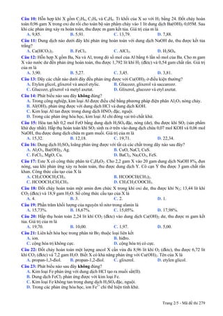 Câu 10: Hỗn hợp khí X gồm C2H6, C3H6 và C4H6. Tỉ khối của X so với H2 bằng 24. Đốt cháy hoàn
toàn 0,96 gam X trong oxi dư rồi cho toàn bộ sản phẩm cháy vào 1 lít dung dịch Ba(OH)2 0,05M. Sau
khi các phản ứng xảy ra hoàn toàn, thu được m gam kết tủa. Giá trị của m là
A. 9,85. B. 5,91. C. 13,79. D. 7,88.
Câu 11: Dung dịch nào dưới đây khi phản ứng hoàn toàn với dung dịch NaOH dư, thu được kết tủa
trắng?
A. Ca(HCO3)2. B. FeCl3. C. AlCl3. D. H2SO4.
Câu 12: Hỗn hợp X gồm Ba, Na và Al, trong đó số mol của Al bằng 6 lần số mol của Ba. Cho m gam
X vào nước dư đến phản ứng hoàn toàn, thu được 1,792 lít khí H2 (đktc) và 0,54 gam chất rắn. Giá trị
của m là
A. 3,90. B. 5,27. C. 3,45. D. 3,81.
Câu 13: Dãy các chất nào dưới đây đều phản ứng được với Cu(OH)2 ở điều kiện thường?
A. Etylen glicol, glixerol và ancol etylic. B. Glucozơ, glixerol và saccarozơ.
C. Glucozơ, glixerol và metyl axetat. D. Glixerol, glucozơ và etyl axetat.
Câu 14: Phát biểu nào sau đây không đúng?
A. Trong công nghiệp, kim loại Al được điều chế bằng phương pháp điện phân Al2O3 nóng chảy.
B. Al(OH)3 phản ứng được với dung dịch HCl và dung dịch KOH.
C. Kim loại Al tan được trong dung dịch HNO3 đặc, nguội.
D. Trong các phản ứng hóa học, kim loại Al chỉ đóng vai trò chất khử.
Câu 15: Hòa tan hết 0,2 mol FeO bằng dung dịch H2SO4 đặc, nóng (dư), thu được khí SO2 (sản phẩm
khử duy nhất). Hấp thụ hoàn toàn khí SO2 sinh ra ở trên vào dung dịch chứa 0,07 mol KOH và 0,06 mol
NaOH, thu được dung dịch chứa m gam muối. Giá trị của m là
A. 15,32. B. 12,18. C. 19,71. D. 22,34.
Câu 16: Dung dịch H2SO4 loãng phản ứng được với tất cả các chất trong dãy nào sau đây?
A. Al2O3, Ba(OH)2, Ag. B. CuO, NaCl, CuS.
C. FeCl3, MgO, Cu. D. BaCl2, Na2CO3, FeS.
Câu 17: Este X có công thức phân tử C4H8O2. Cho 2,2 gam X vào 20 gam dung dịch NaOH 8%, đun
nóng, sau khi phản ứng xảy ra hoàn toàn, thu được dung dịch Y. Cô cạn Y thu được 3 gam chất rắn
khan. Công thức cấu tạo của X là
A. CH3COOCH2CH3. B. HCOOCH(CH3)2.
C. HCOOCH2CH2CH3. D. CH3CH2COOCH3.
Câu 18: Đốt cháy hoàn toàn một amin đơn chức X trong khí oxi dư, thu được khí N2; 13,44 lít khí
CO2 (đktc) và 18,9 gam H2O. Số công thức cấu tạo của X là
A. 4. B. 3. C. 2. D. 1.
Câu 19: Phần trăm khối lượng của nguyên tố nitơ trong alanin là
A. 15,73%. B. 18,67%. C. 15,05%. D. 17,98%.
Câu 20: Hấp thụ hoàn toàn 2,24 lít khí CO2 (đktc) vào dung dịch Ca(OH)2 dư, thu được m gam kết
tủa. Giá trị của m là
A. 19,70. B. 10,00. C. 1,97. D. 5,00.
Câu 21: Liên kết hóa học trong phân tử Br2 thuộc loại liên kết
A. ion. B. hiđro.
C. cộng hóa trị không cực. D. cộng hóa trị có cực.
Câu 22: Đốt cháy hoàn toàn một lượng ancol X cần vừa đủ 8,96 lít khí O2 (đktc), thu được 6,72 lít
khí CO2 (đktc) và 7,2 gam H2O. Biết X có khả năng phản ứng với Cu(OH)2. Tên của X là
A. propan-1,3-điol. B. propan-1,2-điol. C. glixerol. D. etylen glicol.
Câu 23: Phát biểu nào sau đây không đúng?
A. Kim loại Fe phản ứng với dung dịch HCl tạo ra muối sắt(II).
B. Dung dịch FeCl3 phản ứng được với kim loại Fe.
C. Kim loại Fe không tan trong dung dịch H2SO4 đặc, nguội.
D. Trong các phản ứng hóa học, ion Fe2+
chỉ thể hiện tính khử.
Trang 2/5 - Mã đề thi 279
 