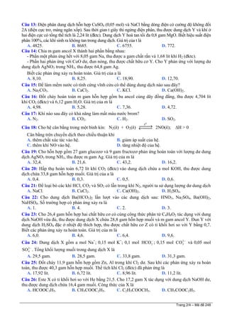 Câu 13: Điện phân dung dịch hỗn hợp CuSO4 (0,05 mol) và NaCl bằng dòng điện có cường độ không đổi
2A (điện cực trơ, màng ngăn xốp). Sau thời gian t giây thì ngừng điện phân, thu được dung dịch Y và khí ở
hai điện cực có tổng thể tích là 2,24 lít (đktc). Dung dịch Y hoà tan tối đa 0,8 gam MgO. Biết hiệu suất điện
phân 100%, các khí sinh ra không tan trong dung dịch. Giá trị của t là
A. 4825. B. 8685. C. 6755. D. 772.
Câu 14: Chia m gam ancol X thành hai phần bằng nhau:
- Phần một phản ứng hết với 8,05 gam Na, thu được a gam chất rắn và 1,68 lít khí H2 (đktc).
- Phần hai phản ứng với CuO dư, đun nóng, thu được chất hữu cơ Y. Cho Y phản ứng với lượng dư
dung dịch AgNO3 trong NH3, thu được 64,8 gam Ag.
Biết các phản ứng xảy ra hoàn toàn. Giá trị của a là
A. 8,10. B. 8,25. C. 18,90. D. 12,70.
Câu 15: Để làm mềm nước có tính cứng vĩnh cửu có thể dùng dung dịch nào sau đây?
A. Na2CO3. B. CaCl2. C. KCl. D. Ca(OH)2.
Câu 16: Đốt cháy hoàn toàn m gam hỗn hợp gồm ba ancol cùng dãy đồng đẳng, thu được 4,704 lít
khí CO2 (đktc) và 6,12 gam H2O. Giá trị của m là
A. 4,98. B. 5,28. C. 7,36. D. 4,72.
Câu 17: Khí nào sau đây có khả năng làm mất màu nước brom?
A. N2. B. CO2. C. H2. D. SO2.
Câu 18: Cho hệ cân bằng trong một bình kín: N2(k) + O2(k)
o
t
⎯⎯→←⎯⎯ 2NO(k); ∆H > 0
Cân bằng trên chuyển dịch theo chiều thuận khi
A. thêm chất xúc tác vào hệ. B. giảm áp suất của hệ.
C. thêm khí NO vào hệ. D. tăng nhiệt độ của hệ.
Câu 19: Cho hỗn hợp gồm 27 gam glucozơ và 9 gam fructozơ phản ứng hoàn toàn với lượng dư dung
dịch AgNO3 trong NH3, thu được m gam Ag. Giá trị của m là
A. 32,4. B. 21,6. C. 43,2. D. 16,2.
Câu 20: Hấp thụ hoàn toàn 6,72 lít khí CO2 (đktc) vào dung dịch chứa a mol KOH, thu được dung
dịch chứa 33,8 gam hỗn hợp muối. Giá trị của a là
A. 0,4. B. 0,3. C. 0,5. D. 0,6.
Câu 21: Để loại bỏ các khí HCl, CO2 và SO2 có lẫn trong khí N2, người ta sử dụng lượng dư dung dịch
A. NaCl. B. CuCl2. C. Ca(OH)2. D. H2SO4.
Câu 22: Cho dung dịch Ba(HCO3)2 lần lượt vào các dung dịch sau: HNO3, Na2SO4, Ba(OH)2,
NaHSO4. Số trường hợp có phản ứng xảy ra là
A. 1. B. 4. C. 2. D. 3.
Câu 23: Cho 26,4 gam hỗn hợp hai chất hữu cơ có cùng công thức phân tử C4H8O2 tác dụng với dung
dịch NaOH vừa đủ, thu được dung dịch X chứa 28,8 gam hỗn hợp muối và m gam ancol Y. Đun Y với
dung dịch H2SO4 đặc ở nhiệt độ thích hợp, thu được chất hữu cơ Z có tỉ khối hơi so với Y bằng 0,7.
Biết các phản ứng xảy ra hoàn toàn. Giá trị của m là
A. 6,0. B. 4,6. C. 6,4. D. 9,6.
Câu 24: Dung dịch X gồm a mol Na+
; 0,15 mol K+
; 0,1 mol ; 0,15 mol và 0,05 mol
. Tổng khối lượng muối trong dung dịch X là
3HCO− 2
3CO −
2
4SO −
A. 29,5 gam. B. 28,5 gam. C. 33,8 gam. D. 31,3 gam.
Câu 25: Đốt cháy 11,9 gam hỗn hợp gồm Zn, Al trong khí Cl2 dư. Sau khi các phản ứng xảy ra hoàn
toàn, thu được 40,3 gam hỗn hợp muối. Thể tích khí Cl2 (đktc) đã phản ứng là
A. 17,92 lít. B. 6,72 lít. C. 8,96 lít. D. 11,2 lít.
Câu 26: Este X có tỉ khối hơi so với He bằng 21,5. Cho 17,2 gam X tác dụng với dung dịch NaOH dư,
thu được dung dịch chứa 16,4 gam muối. Công thức của X là
A. HCOOC3H5. B. CH3COOC2H5. C. C2H3COOCH3. D. CH3COOC2H3.
Trang 2/4 – Mã đề 248
 