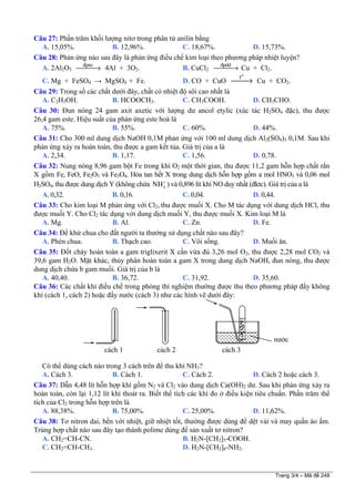 Trang 3/4 – Mã đề 248
Câu 27: Phần trăm khối lượng nitơ trong phân tử anilin bằng
A. 15,05%. B. 12,96%. C. 18,67%. D. 15,73%.
Câu 28: Phản ứng nào sau đây là phản ứng điều chế kim loại theo phương pháp nhiệt luyện?
A. 2Al2O3
®pnc
⎯⎯⎯→ 4Al + 3O2. B. CuCl2
®pdd
⎯⎯⎯→ Cu + Cl2.
C. Mg + FeSO4 → MgSO4 + Fe. D. CO + CuO
o
t
⎯⎯→ Cu + CO2.
Câu 29: Trong số các chất dưới đây, chất có nhiệt độ sôi cao nhất là
A. C2H5OH. B. HCOOCH3. C. CH3COOH. D. CH3CHO.
Câu 30: Đun nóng 24 gam axit axetic với lượng dư ancol etylic (xúc tác H2SO4 đặc), thu được
26,4 gam este. Hiệu suất của phản ứng este hoá là
A. 75%. B. 55%. C. 60%. D. 44%.
Câu 31: Cho 300 ml dung dịch NaOH 0,1M phản ứng với 100 ml dung dịch Al2(SO4)3 0,1M. Sau khi
phản ứng xảy ra hoàn toàn, thu được a gam kết tủa. Giá trị của a là
A. 2,34. B. 1,17. C. 1,56. D. 0,78.
Câu 32: Nung nóng 8,96 gam bột Fe trong khí O2 một thời gian, thu được 11,2 gam hỗn hợp chất rắn
X gồm Fe, FeO, Fe2O3 và Fe3O4. Hòa tan hết X trong dung dịch hỗn hợp gồm a mol HNO3 và 0,06 mol
H2SO4, thu được dung dịch Y (không chứa ) và 0,896 lít khí NO duy nhất (đktc). Giá trị của a là4NH+
A. 0,32. B. 0,16. C. 0,04. D. 0,44.
Câu 33: Cho kim loại M phản ứng với Cl2, thu được muối X. Cho M tác dụng với dung dịch HCl, thu
được muối Y. Cho Cl2 tác dụng với dung dịch muối Y, thu được muối X. Kim loại M là
A. Mg. B. Al. C. Zn. D. Fe.
Câu 34: Để khử chua cho đất người ta thường sử dụng chất nào sau đây?
A. Phèn chua. B. Thạch cao. C. Vôi sống. D. Muối ăn.
Câu 35: Đốt cháy hoàn toàn a gam triglixerit X cần vừa đủ 3,26 mol O2, thu được 2,28 mol CO2 và
39,6 gam H2O. Mặt khác, thủy phân hoàn toàn a gam X trong dung dịch NaOH, đun nóng, thu được
dung dịch chứa b gam muối. Giá trị của b là
A. 40,40. B. 36,72. C. 31,92. D. 35,60.
Câu 36: Các chất khí điều chế trong phòng thí nghiệm thường được thu theo phương pháp đẩy không
khí (cách 1, cách 2) hoặc đẩy nước (cách 3) như các hình vẽ dưới đây:
Có thể dùng cách nào trong 3 cách trên để thu khí NH3?
A. Cách 3. B. Cách 1. C. Cách 2. D. Cách 2 hoặc cách 3.
Câu 37: Dẫn 4,48 lít hỗn hợp khí gồm N2 và Cl2 vào dung dịch Ca(OH)2 dư. Sau khi phản ứng xảy ra
hoàn toàn, còn lại 1,12 lít khí thoát ra. Biết thể tích các khí đo ở điều kiện tiêu chuẩn. Phần trăm thể
tích của Cl2 trong hỗn hợp trên là
A. 88,38%. B. 75,00%. C. 25,00%. D. 11,62%.
Câu 38: Tơ nitron dai, bền với nhiệt, giữ nhiệt tốt, thường được dùng để dệt vải và may quần áo ấm.
Trùng hợp chất nào sau đây tạo thành polime dùng để sản xuất tơ nitron?
A. CH2=CH-CN. B. H2N-[CH2]5-COOH.
C. CH2=CH-CH3. D. H2N-[CH2]6-NH2.
cách 1 cách 2 cách 3
nước
 
