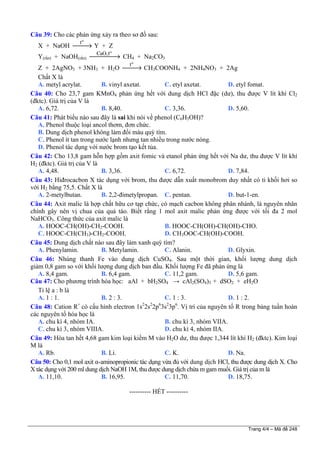 Câu 39: Cho các phản ứng xảy ra theo sơ đồ sau:
X + NaOH
o
t
⎯⎯→ Y + Z
Y(rắn) + NaOH(rắn)
o
CaO,t
⎯⎯⎯⎯→ CH4 + Na2CO3
Z + 2AgNO3 + 3NH3 + H2O
o
t
⎯⎯→ CH3COONH4 + 2NH4NO3 + 2Ag
Chất X là
A. metyl acrylat. B. vinyl axetat. C. etyl axetat. D. etyl fomat.
Câu 40: Cho 23,7 gam KMnO4 phản ứng hết với dung dịch HCl đặc (dư), thu được V lít khí Cl2
(đktc). Giá trị của V là
A. 6,72. B. 8,40. C. 3,36. D. 5,60.
Câu 41: Phát biểu nào sau đây là sai khi nói về phenol (C6H5OH)?
A. Phenol thuộc loại ancol thơm, đơn chức.
B. Dung dịch phenol không làm đổi màu quỳ tím.
C. Phenol ít tan trong nước lạnh nhưng tan nhiều trong nước nóng.
D. Phenol tác dụng với nước brom tạo kết tủa.
Câu 42: Cho 13,8 gam hỗn hợp gồm axit fomic và etanol phản ứng hết với Na dư, thu được V lít khí
H2 (đktc). Giá trị của V là
A. 4,48. B. 3,36. C. 6,72. D. 7,84.
Câu 43: Hiđrocacbon X tác dụng với brom, thu được dẫn xuất monobrom duy nhất có tỉ khối hơi so
với H2 bằng 75,5. Chất X là
A. 2-metylbutan. B. 2,2-đimetylpropan. C. pentan. D. but-1-en.
Câu 44: Axit malic là hợp chất hữu cơ tạp chức, có mạch cacbon không phân nhánh, là nguyên nhân
chính gây nên vị chua của quả táo. Biết rằng 1 mol axit malic phản ứng được với tối đa 2 mol
NaHCO3. Công thức của axit malic là
A. HOOC-CH(OH)-CH2-COOH. B. HOOC-CH(OH)-CH(OH)-CHO.
C. HOOC-CH(CH3)-CH2-COOH. D. CH3OOC-CH(OH)-COOH.
Câu 45: Dung dịch chất nào sau đây làm xanh quỳ tím?
A. Phenylamin. B. Metylamin. C. Alanin. D. Glyxin.
Câu 46: Nhúng thanh Fe vào dung dịch CuSO4. Sau một thời gian, khối lượng dung dịch
giảm 0,8 gam so với khối lượng dung dịch ban đầu. Khối lượng Fe đã phản ứng là
A. 8,4 gam. B. 6,4 gam. C. 11,2 gam. D. 5,6 gam.
Câu 47: Cho phương trình hóa học: aAl + bH2SO4 → cAl2(SO4)3 + dSO2 + eH2O
Tỉ lệ a : b là
A. 1 : 1. B. 2 : 3. C. 1 : 3. D. 1 : 2.
Câu 48: Cation R+
có cấu hình electron 1s2
2s2
2p6
3s2
3p6
. Vị trí của nguyên tố R trong bảng tuần hoàn
các nguyên tố hóa học là
A. chu kì 4, nhóm IA. B. chu kì 3, nhóm VIIA.
C. chu kì 3, nhóm VIIIA. D. chu kì 4, nhóm IIA.
Câu 49: Hòa tan hết 4,68 gam kim loại kiềm M vào H2O dư, thu được 1,344 lít khí H2 (đktc). Kim loại
M là
A. Rb. B. Li. C. K. D. Na.
Câu 50: Cho 0,1 mol axit α-aminopropionic tác dụng vừa đủ với dung dịch HCl, thu được dung dịch X. Cho
X tác dụng với 200 ml dung dịch NaOH 1M, thu được dung dịch chứa m gam muối. Giá trị của m là
A. 11,10. B. 16,95. C. 11,70. D. 18,75.
---------------------------------------------------------- HẾT ----------
Trang 4/4 – Mã đề 248
 
