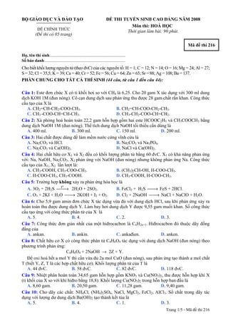 Trang 1/5 - Mã đề thi 216
BỘ GIÁO DỤC VÀ ĐÀO TẠO
ĐỀ CHÍNH THỨC
(Đề thi có 05 trang)
ĐỀ THI TUYỂN SINH CAO ĐẲNG NĂM 2008
Môn thi: HOÁ HỌC
Thời gian làm bài: 90 phút.
Mã đề thi 216
Họ, tên thí sinh:..........................................................................
Số báo danh:............................................................................
Cho biết khối lượng nguyên tử (theo đvC) của các nguyên tố: H = 1; C = 12; N = 14; O = 16; Mg = 24; Al = 27;
S = 32; Cl = 35,5; K = 39; Ca = 40; Cr = 52; Fe = 56; Cu = 64; Zn = 65; Sr = 88; Ag = 108; Ba = 137.
PHẦN CHUNG CHO TẤT CẢ THÍ SINH (44 câu, từ câu 1 đến câu 44):
Câu 1: Este đơn chức X có tỉ khối hơi so với CH4 là 6,25. Cho 20 gam X tác dụng với 300 ml dung
dịch KOH 1M (đun nóng). Cô cạn dung dịch sau phản ứng thu được 28 gam chất rắn khan. Công thức
cấu tạo của X là
A. CH2=CH-CH2-COO-CH3. B. CH2=CH-COO-CH2-CH3.
C. CH3 -COO-CH=CH-CH3. D. CH3-CH2-COO-CH=CH2.
Câu 2: Xà phòng hoá hoàn toàn 22,2 gam hỗn hợp gồm hai este HCOOC2H5 và CH3COOCH3 bằng
dung dịch NaOH 1M (đun nóng). Thể tích dung dịch NaOH tối thiểu cần dùng là
A. 400 ml. B. 300 ml. C. 150 ml. D. 200 ml.
Câu 3: Hai chất được dùng để làm mềm nước cứng vĩnh cửu là
A. Na2CO3 và HCl. B. Na2CO3 và Na3PO4.
C. Na2CO3 và Ca(OH)2. D. NaCl và Ca(OH)2.
Câu 4: Hai chất hữu cơ X1 và X2 đều có khối lượng phân tử bằng 60 đvC. X1 có khả năng phản ứng
với: Na, NaOH, Na2CO3. X2 phản ứng với NaOH (đun nóng) nhưng không phản ứng Na. Công thức
cấu tạo của X1, X2 lần lượt là:
A. CH3-COOH, CH3-COO-CH3. B. (CH3)2CH-OH, H-COO-CH3.
C. H-COO-CH3, CH3-COOH. D. CH3-COOH, H-COO-CH3.
Câu 5: Trường hợp không xảy ra phản ứng hóa học là
A. 3O2 + 2H2S
ot
⎯⎯→ 2H2O + 2SO2. B. FeCl2 + H2S ⎯⎯→ FeS + 2HCl.
C. O3 + 2KI + H2O ⎯⎯→ 2KOH + I2 + O2. D. Cl2 + 2NaOH ⎯⎯→ NaCl + NaClO + H2O.
Câu 6: Cho 5,9 gam amin đơn chức X tác dụng vừa đủ với dung dịch HCl, sau khi phản ứng xảy ra
hoàn toàn thu được dung dịch Y. Làm bay hơi dung dịch Y được 9,55 gam muối khan. Số công thức
cấu tạo ứng với công thức phân tử của X là
A. 5. B. 4. C. 2. D. 3.
Câu 7: Công thức đơn giản nhất của một hiđrocacbon là CnH2n+1. Hiđrocacbon đó thuộc dãy đồng
đẳng của
A. ankan. B. ankin. C. ankađien. D. anken.
Câu 8: Chất hữu cơ X có công thức phân tử C4H6O4 tác dụng với dung dịch NaOH (đun nóng) theo
phương trình phản ứng:
C4H6O4 + 2NaOH → 2Z + Y.
Để oxi hoá hết a mol Y thì cần vừa đủ 2a mol CuO (đun nóng), sau phản ứng tạo thành a mol chất
T (biết Y, Z, T là các hợp chất hữu cơ). Khối lượng phân tử của T là
A. 44 đvC. B. 58 đvC. C. 82 đvC. D. 118 đvC.
Câu 9: Nhiệt phân hoàn toàn 34,65 gam hỗn hợp gồm KNO3 và Cu(NO3)2, thu được hỗn hợp khí X
(tỉ khối của X so với khí hiđro bằng 18,8). Khối lượng Cu(NO3)2 trong hỗn hợp ban đầu là
A. 8,60 gam. B. 20,50 gam. C. 11,28 gam. D. 9,40 gam.
Câu 10: Cho dãy các chất: NH4Cl, (NH4)2SO4, NaCl, MgCl2, FeCl2, AlCl3. Số chất trong dãy tác
dụng với lượng dư dung dịch Ba(OH)2 tạo thành kết tủa là
A. 5. B. 4. C. 1. D. 3.
 
