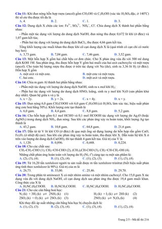 Trang 2/5 - Mã đề thi 216
Câu 11: Khi đun nóng hỗn hợp rượu (ancol) gồm CH3OH và C2H5OH (xúc tác H2SO4 đặc, ở 140o
C)
thì số ete thu được tối đa là
A. 4. B. 2. C. 1. D. 3.
Câu 12: Dung dịch X chứa các ion: Fe3+
, SO4
2-
, NH4
+
, Cl-
. Chia dung dịch X thành hai phần bằng
nhau:
- Phần một tác dụng với lượng dư dung dịch NaOH, đun nóng thu được 0,672 lít khí (ở đktc) và
1,07 gam kết tủa;
- Phần hai tác dụng với lượng dư dung dịch BaCl2, thu được 4,66 gam kết tủa.
Tổng khối lượng các muối khan thu được khi cô cạn dung dịch X là (quá trình cô cạn chỉ có nước
bay hơi)
A. 3,73 gam. B. 7,04 gam. C. 7,46 gam. D. 3,52 gam.
Câu 13: Một hỗn hợp X gồm hai chất hữu cơ đơn chức. Cho X phản ứng vừa đủ với 500 ml dung
dịch KOH 1M. Sau phản ứng, thu được hỗn hợp Y gồm hai muối của hai axit cacboxylic và một rượu
(ancol). Cho toàn bộ lượng rượu thu được ở trên tác dụng với Na (dư), sinh ra 3,36 lít H2 (ở đktc).
Hỗn hợp X gồm
A. một axit và một este. B. một este và một rượu.
C. hai este. D. một axit và một rượu.
Câu 14: Chia m gam Al thành hai phần bằng nhau:
- Phần một tác dụng với lượng dư dung dịch NaOH, sinh ra x mol khí H2;
- Phần hai tác dụng với lượng dư dung dịch HNO3 loãng, sinh ra y mol khí N2O (sản phẩm khử
duy nhất). Quan hệ giữa x và y là
A. x = 2y. B. y = 2x. C. x = 4y. D. x = y.
Câu 15: Đun nóng 6,0 gam CH3COOH với 6,0 gam C2H5OH (có H2SO4 làm xúc tác, hiệu suất phản
ứng este hoá bằng 50%). Khối lượng este tạo thành là
A. 6,0 gam. B. 4,4 gam. C. 8,8 gam. D. 5,2 gam.
Câu 16: Cho hỗn hợp gồm 0,1 mol HCHO và 0,1 mol HCOOH tác dụng với lượng dư Ag2O (hoặc
AgNO3) trong dung dịch NH3, đun nóng. Sau khi các phản ứng xảy ra hoàn toàn, khối lượng Ag tạo
thành là
A. 43,2 gam. B. 10,8 gam. C. 64,8 gam. D. 21,6 gam.
Câu 17: Dẫn từ từ V lít khí CO (ở đktc) đi qua một ống sứ đựng lượng dư hỗn hợp rắn gồm CuO,
Fe2O3 (ở nhiệt độ cao). Sau khi các phản ứng xảy ra hoàn toàn, thu được khí X. Dẫn toàn bộ khí X ở
trên vào lượng dư dung dịch Ca(OH)2 thì tạo thành 4 gam kết tủa. Giá trị của V là
A. 1,120. B. 0,896. C. 0,448. D. 0,224.
Câu 18: Cho các chất sau:
CH3-CH2-CHO (1), CH2=CH-CHO (2), (CH3)2CH-CHO (3), CH2=CH-CH2-OH (4).
Những chất phản ứng hoàn toàn với lượng dư H2 (Ni, to
) cùng tạo ra một sản phẩm là:
A. (2), (3), (4). B. (1), (2), (4). C. (1), (2), (3). D. (1), (3), (4).
Câu 19: Từ 16,20 tấn xenlulozơ người ta sản xuất được m tấn xenlulozơ trinitrat (biết hiệu suất phản
ứng tính theo xenlulozơ là 90%). Giá trị của m là
A. 26,73. B. 33,00. C. 25,46. D. 29,70.
Câu 20: Trong phân tử aminoaxit X có một nhóm amino và một nhóm cacboxyl. Cho 15,0 gam X tác
dụng vừa đủ với dung dịch NaOH, cô cạn dung dịch sau phản ứng thu được 19,4 gam muối khan.
Công thức của X là
A. H2NC3H6COOH. B. H2NCH2COOH. C. H2NC2H4COOH. D. H2NC4H8COOH.
Câu 21: Cho các cân bằng hoá học:
N2 (k) + 3H2 (k) 2NH3 (k) (1) H2 (k) + I2 (k) 2HI (k) (2)
2SO2 (k) + O2 (k) 2SO3 (k) (3) 2NO2 (k) N2O4 (k) (4)
Khi thay đổi áp suất những cân bằng hóa học bị chuyển dịch là:
A. (1), (2), (3). B. (2), (3), (4). C. (1), (3), (4). D. (1), (2), (4).
 