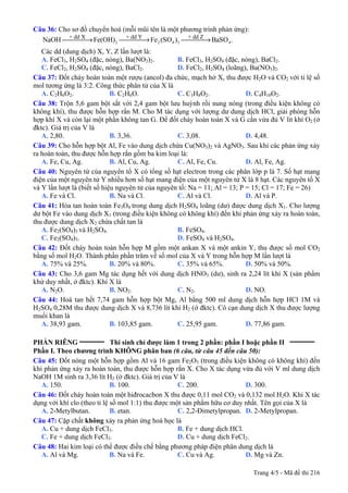Trang 4/5 - Mã đề thi 216
Câu 36: Cho sơ đồ chuyển hoá (mỗi mũi tên là một phương trình phản ứng):
2 2 4 3 4
+ dd X + dd Y + dd Z
NaOH Fe(OH) Fe (SO ) BaSO .⎯⎯⎯⎯→ ⎯⎯⎯⎯→ ⎯⎯⎯⎯→
Các dd (dung dịch) X, Y, Z lần lượt là:
A. FeCl3, H2SO4 (đặc, nóng), Ba(NO3)2. B. FeCl3, H2SO4 (đặc, nóng), BaCl2.
C. FeCl2, H2SO4 (đặc, nóng), BaCl2. D. FeCl2, H2SO4 (loãng), Ba(NO3)2.
Câu 37: Đốt cháy hoàn toàn một rượu (ancol) đa chức, mạch hở X, thu được H2O và CO2 với tỉ lệ số
mol tương ứng là 3:2. Công thức phân tử của X là
A. C2H6O2. B. C2H6O. C. C3H8O2. D. C4H10O2.
Câu 38: Trộn 5,6 gam bột sắt với 2,4 gam bột lưu huỳnh rồi nung nóng (trong điều kiện không có
không khí), thu được hỗn hợp rắn M. Cho M tác dụng với lượng dư dung dịch HCl, giải phóng hỗn
hợp khí X và còn lại một phần không tan G. Để đốt cháy hoàn toàn X và G cần vừa đủ V lít khí O2 (ở
đktc). Giá trị của V là
A. 2,80. B. 3,36. C. 3,08. D. 4,48.
Câu 39: Cho hỗn hợp bột Al, Fe vào dung dịch chứa Cu(NO3)2 và AgNO3. Sau khi các phản ứng xảy
ra hoàn toàn, thu được hỗn hợp rắn gồm ba kim loại là:
A. Fe, Cu, Ag. B. Al, Cu, Ag. C. Al, Fe, Cu. D. Al, Fe, Ag.
Câu 40: Nguyên tử của nguyên tố X có tổng số hạt electron trong các phân lớp p là 7. Số hạt mang
điện của một nguyên tử Y nhiều hơn số hạt mang điện của một nguyên tử X là 8 hạt. Các nguyên tố X
và Y lần lượt là (biết số hiệu nguyên tử của nguyên tố: Na = 11; Al = 13; P = 15; Cl = 17; Fe = 26)
A. Fe và Cl. B. Na và Cl. C. Al và Cl. D. Al và P.
Câu 41: Hòa tan hoàn toàn Fe3O4 trong dung dịch H2SO4 loãng (dư) được dung dịch X1. Cho lượng
dư bột Fe vào dung dịch X1 (trong điều kiện không có không khí) đến khi phản ứng xảy ra hoàn toàn,
thu được dung dịch X2 chứa chất tan là
A. Fe2(SO4)3 và H2SO4. B. FeSO4.
C. Fe2(SO4)3. D. FeSO4 và H2SO4.
Câu 42: Đốt cháy hoàn toàn hỗn hợp M gồm một ankan X và một ankin Y, thu được số mol CO2
bằng số mol H2O. Thành phần phần trăm về số mol của X và Y trong hỗn hợp M lần lượt là
A. 75% và 25%. B. 20% và 80%. C. 35% và 65%. D. 50% và 50%.
Câu 43: Cho 3,6 gam Mg tác dụng hết với dung dịch HNO3 (dư), sinh ra 2,24 lít khí X (sản phẩm
khử duy nhất, ở đktc). Khí X là
A. N2O. B. NO2. C. N2. D. NO.
Câu 44: Hoà tan hết 7,74 gam hỗn hợp bột Mg, Al bằng 500 ml dung dịch hỗn hợp HCl 1M và
H2SO4 0,28M thu được dung dịch X và 8,736 lít khí H2 (ở đktc). Cô cạn dung dịch X thu được lượng
muối khan là
A. 38,93 gam. B. 103,85 gam. C. 25,95 gam. D. 77,86 gam.
PHẦN RIÊNG __________
Thí sinh chỉ được làm 1 trong 2 phần: phần I hoặc phần II __________
Phần I. Theo chương trình KHÔNG phân ban (6 câu, từ câu 45 đến câu 50):
Câu 45: Đốt nóng một hỗn hợp gồm Al và 16 gam Fe2O3 (trong điều kiện không có không khí) đến
khi phản ứng xảy ra hoàn toàn, thu được hỗn hợp rắn X. Cho X tác dụng vừa đủ với V ml dung dịch
NaOH 1M sinh ra 3,36 lít H2 (ở đktc). Giá trị của V là
A. 150. B. 100. C. 200. D. 300.
Câu 46: Đốt cháy hoàn toàn một hiđrocacbon X thu được 0,11 mol CO2 và 0,132 mol H2O. Khi X tác
dụng với khí clo (theo tỉ lệ số mol 1:1) thu được một sản phẩm hữu cơ duy nhất. Tên gọi của X là
A. 2-Metylbutan. B. etan. C. 2,2-Đimetylpropan. D. 2-Metylpropan.
Câu 47: Cặp chất không xảy ra phản ứng hoá học là
A. Cu + dung dịch FeCl3. B. Fe + dung dịch HCl.
C. Fe + dung dịch FeCl3. D. Cu + dung dịch FeCl2.
Câu 48: Hai kim loại có thể được điều chế bằng phương pháp điện phân dung dịch là
A. Al và Mg. B. Na và Fe. C. Cu và Ag. D. Mg và Zn.
 