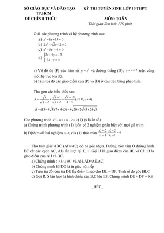 SỞ GIÁO DỤC VÀ ĐÀO TẠO KỲ THI TUYỂN SINH LỚP 10 THPT
TP.HCM
ĐỀ CHÍNH THỨC MÔN: TOÁN
Thời gian làm bài: 120 phút
Giải các phương trình và hệ phương trình sau:
a) 2
8 15 0x x− + =
b) 2
2 2 2 0x x− − =
c) 4 2
5 6 0x x− − =
d)
2 5 3
3 4
x y
x y
+ = −

− =
a) Vẽ đồ thị (P) của hàm số 2
=y x và đường thẳng (D): 2y x= + trên cùng
một hệ trục toạ độ.
b) Tìm toạ độ các giao điểm của (P) và (D) ở câu trên bằng phép tính.
Thu gọn các biểu thức sau:
1 10
( 0, 4)
42 2
x x x
A x x
xx x
− −
= + + ≥ ≠
−− +
(13 4 3)(7 4 3) 8 20 2 43 24 3B = − + − + +
Cho phương trình 2
2 0x mx m− + − = (1) (x là ẩn số)
a) Chứng minh phương trình (1) luôn có 2 nghiệm phân biệt với mọi giá trị m
b) Định m để hai nghiệm 1 2,x x của (1) thỏa mãn
2 2
1 2
1 2
2 2
. 4
1 1
x x
x x
− −
=
− −
Cho tam giác ABC (AB<AC) có ba góc nhọn. Đường tròn tâm O đường kính
BC cắt các cạnh AC, AB lần lượt tại E, F. Gọi H là giao điểm của BE và CF. D là
giao điểm của AH và BC.
a) Chứng minh : AD BC⊥ và AH.AD=AE.AC
b) Chứng minh EFDO là tứ giác nội tiếp
c) Trên tia đối của tia DE lấy điểm L sao cho DL = DF. Tính số đo góc BLC
d) Gọi R, S lần lượt là hình chiếu của B,C lên EF. Chứng minh DE + DF = RS
_HẾT_
 