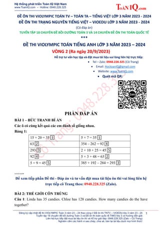 Hệ thống phát triển Toán IQ Việt Nam
www.ToanIQ.com – Hotline: 0948.228.325
-----------------------------------------------------------
Đăng ký cập nhật đề thi VIOLYMPIC Toán 3 năm 23 – 24 theo vòng // Đề ôn thi TNTV – VIOEDU lớp 3 năm 23 - 24
Tuyển tập 18 chuyên đề bồi dưỡng Toán 3 và Đề ôn thi toán quốc tế TIMO lớp 3 có hướng dẫn giải
Liên hệ trực tiếp đặt mua tài liệu ôn thi và hỗ trợ giải đáp: 0948.228.325 (Zalo – Cô Trang)
Nghiêm cấm các hành vi sao chép, chia sẻ, bán lại tài liệu dưới mọi hình thức!
1
ĐỀ ÔN THI VIOLYMPIC TOÁN TV – TOÁN TA – TIẾNG VIỆT LỚP 3 NĂM 2023 - 2024
ĐỀ ÔN THI TRẠNG NGUYÊN TIẾNG VIỆT – VIOEDU LỚP 3 NĂM 2023 - 2024
(Có đáp án)
TUYỂN TẬP 18 CHUYÊN ĐỀ BỒI DƯỠNG TOÁN 3 VÀ 14 CHUYÊN ĐỀ ÔN THI TOÁN QUỐC TẾ
***
ĐỀ THI VIOLYMPIC TOÁN TIẾNG ANH LỚP 3 NĂM 2023 – 2024
VÒNG 2 (Ra ngày 20/9/2023)
Hỗ trợ tư vấn học tập và đặt mua tài liệu vui lòng liên hệ trực tiếp:
 Tel – Zalo: 0948.228.325 (Cô Trang)
 Email: HoctoanIQ@gmail.com
 Website: www.ToanIQ.com
 Quét mã QR:
PHẦN ĐÁP ÁN
BÀI 1 – BỨC TRANH BÍ ẨN
Các ô có cùng kết quả các em đánh số giống nhau.
Bảng 1:
15 + 20 = 35 1 5 × 7 = 35 1
63 2 354 – 262 = 92 4
293 3 2 × 10 + 25 = 45 5
92 4 5 × 3 + 48 = 63 2
5 × 9 = 45 5 385 + 192 – 284 = 293 3
……..
Để xem tiếp phần Đề thi - Đáp án và tư vấn đặt mua tài liệu ôn thi vui lòng liên hệ
trực tiếp cô Trang theo: 0948.228.325 (Zalo).
BÀI 2: THẾ GIỚI CÔN TRÙNG
Câu 1: Linda has 35 candies. Chloe has 128 candies. How many candies do the have
together?
 