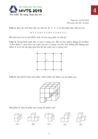 4
HỘI TOÁN HỌC VIỆT NAM
MYTS 2019
MYTS 2019
Tìm kiếm Tài năng Toán học trẻ
Ngày thi: 24/03/2019
Thời gian làm bài: 90 phút
4
4
4
Câu 1. Bạn An viết liên tiếp các chữ cái 𝑀, 𝑌, 𝑇, 𝑆 và thu được dãy chữ cái sau:
𝑀 𝑌 𝑇 𝑆 𝑀 𝑌 𝑇 𝑆 𝑀 𝑌 𝑇 𝑆 𝑀 𝑌 𝑇 𝑆 ...
Hỏi chữ cái ở vị trí thứ 2019, tính từ trái sang phải, là chữ gì?
Câu 2. Trong hình dưới đây có sáu ô vuông con. Hỏi có bao nhiêu đường đi từ điểm
𝐴 đến điểm 𝐶, men theo các cạnh của các ô vuông, sao cho mỗi đường đều không qua
điểm 𝐵 và có độ dài gấp năm lần độ dài cạnh của ô vuông con?
A
C
B
Câu 3. Sau khi bị tháo một phần, khối rubik của Minh còn lại phần sau:
Hỏi phần bị tháo là phần nào trong các phần sau?
(A) (B) (C) (D) (E)
1
TUYỂN TẬP 240 BÀI TOÁN ÔN THI VMTC LỚP 4 CÓ ĐÁP ÁN
ĐĂNG KÝ TÀI LIỆU ÔN THI: 0948.228.325 (ZALO - CÔ TRANG)
 