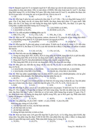 Câu 9: Đipeptit mạch hở X và tripeptit mạch hở Y đều được tạo nên từ một aminoaxit (no, mạch hở,
trong phân tử chứa một nhóm -NH2 và một nhóm -COOH). Đốt cháy hoàn toàn 0,1 mol Y, thu được
tổng khối lượng CO2 và H2O bằng 54,9 gam. Đốt cháy hoàn toàn 0,2 mol X, sản phẩm thu được cho
lội từ từ qua nước vôi trong dư, tạo ra m gam kết tủa. Giá trị của m là
A. 120. B. 60. C. 30. D. 45.
Câu 10: Hỗn hợp Z gồm hai axit cacboxylic đơn chức X và Y (MX > MY) có tổng khối lượng là 8,2
gam. Cho Z tác dụng vừa đủ với dung dịch NaOH, thu được dung dịch chứa 11,5 gam muối. Mặt
khác, nếu cho Z tác dụng với một lượng dư dung dịch AgNO3 trong NH3, thu được 21,6 gam Ag.
Công thức và phần trăm khối lượng của X trong Z là
A. C3H5COOH và 54,88%. B. C2H3COOH và 43,90%.
C. C2H5COOH và 56,10%. D. HCOOH và 45,12%.
Câu 11: Các chất mà phân tử không phân cực là:
A. HBr, CO2, CH4. B. Cl2, CO2, C2H2. C. NH3, Br2, C2H4. D. HCl, C2H2, Br2.
Câu 12: Một ion M3+
có tổng số hạt proton, nơtron, electron là 79, trong đó số hạt mang điện nhiều
hơn số hạt không mang điện là 19. Cấu hình electron của nguyên tử M là
A. [Ar]3d5
4s1
. B. [Ar]3d6
4s2
. C. [Ar]3d6
4s1
. D. [Ar]3d3
4s2
.
Câu 13: Hỗn hợp khí X gồm một ankan và một anken. Tỉ khối của X so với H2 bằng 11,25. Đốt cháy
hoàn toàn 4,48 lít X, thu được 6,72 lít CO2 (các thể tích khí đo ở đktc). Công thức của ankan và anken
lần lượt là
A. CH4 và C2H4. B. C2H6 và C2H4. C. CH4 và C3H6. D. CH4 và C4H8.
Câu 14: Phát biểu nào sau đây không đúng?
A. Trong các dung dịch: HCl, H2SO4, H2S có cùng nồng độ 0,01M, dung dịch H2S có pH lớn nhất.
B. Nhỏ dung dịch NH3 từ từ tới dư vào dung dịch CuSO4, thu được kết tủa xanh.
C. Dung dịch Na2CO3 làm phenolphtalein không màu chuyển sang màu hồng.
D. Nhỏ dung dịch NH3 từ từ tới dư vào dung dịch AlCl3, thu được kết tủa trắng.
Câu 15: Dãy gồm các chất đều tác dụng với H2 (xúc tác Ni, to
), tạo ra sản phẩm có khả năng phản
ứng với Na là:
A. C2H3CH2OH, CH3COCH3, C2H3COOH. B. C2H3CHO, CH3COOC2H3, C6H5COOH.
C. C2H3CH2OH, CH3CHO, CH3COOH. D. CH3OC2H5, CH3CHO, C2H3COOH.
Câu 16: Một loại phân supephotphat kép có chứa 69,62% muối canxi đihiđrophotphat, còn lại gồm
các chất không chứa photpho. Độ dinh dưỡng của loại phân lân này là
A. 48,52%. B. 42,25%. C. 39,76%. D. 45,75%.
Câu 17: Cho 13,74 gam 2,4,6-trinitrophenol vào bình kín rồi nung nóng ở nhiệt độ cao. Sau khi phản
ứng xảy ra hoàn toàn, thu được x mol hỗn hợp khí gồm: CO2, CO, N2 và H2. Giá trị của x là
A. 0,60. B. 0,36. C. 0,54. D. 0,45.
Câu 18: Hỗn hợp X gồm 1 ancol và 2 sản phẩm hợp nước của propen. Tỉ khối hơi của X so với hiđro
bằng 23. Cho m gam X đi qua ống sứ đựng CuO (dư) nung nóng. Sau khi các phản ứng xảy ra hoàn
toàn, thu được hỗn hợp Y gồm 3 chất hữu cơ và hơi nước, khối lượng ống sứ giảm 3,2 gam. Cho Y
tác dụng hoàn toàn với lượng dư dung dịch AgNO3 trong NH3, tạo ra 48,6 gam Ag. Phần trăm khối
lượng của propan-1-ol trong X là
A. 65,2%. B. 16,3%. C. 48,9%. D. 83,7%.
Câu 19: Cho phản ứng: 2C6H5-CHO + KOH → C6H5-COOK + C6H5-CH2-OH
Phản ứng này chứng tỏ C6H5-CHO
A. vừa thể hiện tính oxi hoá, vừa thể hiện tính khử.
B. chỉ thể hiện tính oxi hoá.
C. chỉ thể hiện tính khử.
D. không thể hiện tính khử và tính oxi hoá.
Câu 20: Hoà tan hoàn toàn 2,44 gam hỗn hợp bột X gồm FexOy và Cu bằng dung dịch H2SO4 đặc
nóng (dư). Sau phản ứng thu được 0,504 lít khí SO2 (sản phẩm khử duy nhất, ở đktc) và dung dịch
chứa 6,6 gam hỗn hợp muối sunfat. Phần trăm khối lượng của Cu trong X là
A. 39,34%. B. 65,57%. C. 26,23%. D. 13,11%.
Trang 2/6 - Mã đề thi 174
tuoitre.vn
 