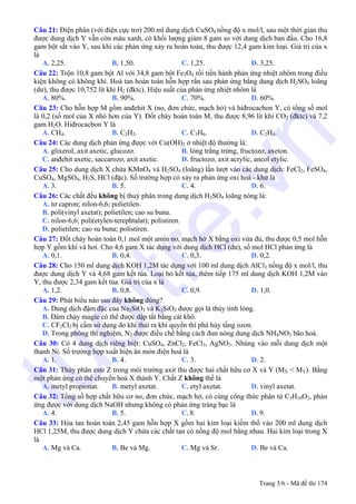 Câu 21: Điện phân (với điện cực trơ) 200 ml dung dịch CuSO4 nồng độ x mol/l, sau một thời gian thu
được dung dịch Y vẫn còn màu xanh, có khối lượng giảm 8 gam so với dung dịch ban đầu. Cho 16,8
gam bột sắt vào Y, sau khi các phản ứng xảy ra hoàn toàn, thu được 12,4 gam kim loại. Giá trị của x
là
A. 2,25. B. 1,50. C. 1,25. D. 3,25.
Câu 22: Trộn 10,8 gam bột Al với 34,8 gam bột Fe3O4 rồi tiến hành phản ứng nhiệt nhôm trong điều
kiện không có không khí. Hoà tan hoàn toàn hỗn hợp rắn sau phản ứng bằng dung dịch H2SO4 loãng
(dư), thu được 10,752 lít khí H2 (đktc). Hiệu suất của phản ứng nhiệt nhôm là
A. 80%. B. 90%. C. 70%. D. 60%.
Câu 23: Cho hỗn hợp M gồm anđehit X (no, đơn chức, mạch hở) và hiđrocacbon Y, có tổng số mol
là 0,2 (số mol của X nhỏ hơn của Y). Đốt cháy hoàn toàn M, thu được 8,96 lít khí CO2 (đktc) và 7,2
gam H2O. Hiđrocacbon Y là
A. CH4. B. C2H2. C. C3H6. D. C2H4.
Câu 24: Các dung dịch phản ứng được với Cu(OH)2 ở nhiệt độ thường là:
A. glixerol, axit axetic, glucozơ. B. lòng trắng trứng, fructozơ, axeton.
C. anđehit axetic, saccarozơ, axit axetic. D. fructozơ, axit acrylic, ancol etylic.
Câu 25: Cho dung dịch X chứa KMnO4 và H2SO4 (loãng) lần lượt vào các dung dịch: FeCl2, FeSO4,
CuSO4, MgSO4, H2S, HCl (đặc). Số trường hợp có xảy ra phản ứng oxi hoá - khử là
A. 3. B. 5. C. 4. D. 6.
Câu 26: Các chất đều không bị thuỷ phân trong dung dịch H2SO4 loãng nóng là:
A. tơ capron; nilon-6,6; polietilen.
B. poli(vinyl axetat); polietilen; cao su buna.
C. nilon-6,6; poli(etylen-terephtalat); polistiren.
D. polietilen; cao su buna; polistiren.
Câu 27: Đốt cháy hoàn toàn 0,1 mol một amin no, mạch hở X bằng oxi vừa đủ, thu được 0,5 mol hỗn
hợp Y gồm khí và hơi. Cho 4,6 gam X tác dụng với dung dịch HCl (dư), số mol HCl phản ứng là
A. 0,1. B. 0,4. C. 0,3. D. 0,2.
Câu 28: Cho 150 ml dung dịch KOH 1,2M tác dụng với 100 ml dung dịch AlCl3 nồng độ x mol/l, thu
được dung dịch Y và 4,68 gam kết tủa. Loại bỏ kết tủa, thêm tiếp 175 ml dung dịch KOH 1,2M vào
Y, thu được 2,34 gam kết tủa. Giá trị của x là
A. 1,2. B. 0,8. C. 0,9. D. 1,0.
Câu 29: Phát biểu nào sau đây không đúng?
A. Dung dịch đậm đặc của Na2SiO3 và K2SiO3 được gọi là thủy tinh lỏng.
B. Đám cháy magie có thể được dập tắt bằng cát khô.
C. CF2Cl2 bị cấm sử dụng do khi thải ra khí quyển thì phá hủy tầng ozon.
D. Trong phòng thí nghiệm, N2 được điều chế bằng cách đun nóng dung dịch NH4NO2 bão hoà.
Câu 30: Có 4 dung dịch riêng biệt: CuSO4, ZnCl2, FeCl3, AgNO3. Nhúng vào mỗi dung dịch một
thanh Ni. Số trường hợp xuất hiện ăn mòn điện hoá là
A. 1. B. 4. C. 3. D. 2.
Câu 31: Thủy phân este Z trong môi trường axit thu được hai chất hữu cơ X và Y (MX < MY). Bằng
một phản ứng có thể chuyển hoá X thành Y. Chất Z không thể là
A. metyl propionat. B. metyl axetat. C. etyl axetat. D. vinyl axetat.
Câu 32: Tổng số hợp chất hữu cơ no, đơn chức, mạch hở, có cùng công thức phân tử C5H10O2, phản
ứng được với dung dịch NaOH nhưng không có phản ứng tráng bạc là
A. 4. B. 5. C. 8. D. 9.
Câu 33: Hòa tan hoàn toàn 2,45 gam hỗn hợp X gồm hai kim loại kiềm thổ vào 200 ml dung dịch
HCl 1,25M, thu được dung dịch Y chứa các chất tan có nồng độ mol bằng nhau. Hai kim loại trong X
là
A. Mg và Ca. B. Be và Mg. C. Mg và Sr. D. Be và Ca.
Trang 3/6 - Mã đề thi 174
tuoitre.vn
 