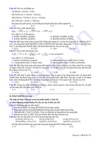 Câu 34: Cho các cân bằng sau:
(I) 2HI (k) ⇄ H2 (k) + I2 (k);
(II) CaCO3 (r) ⇄ CaO (r) + CO2 (k);
(III) FeO (r) + CO (k) ⇄ Fe (r) + CO2 (k);
(IV) 2SO2 (k) + O2 (k) ⇄ 2SO3 (k).
Khi giảm áp suất của hệ, số cân bằng bị chuyển dịch theo chiều nghịch là
A. 4. B. 3. C. 2. D. 1.
Câu 35: Cho sơ đồ chuyển hoá:
P2O5
+KOH
⎯⎯⎯⎯→ X 3 4+H PO
⎯⎯⎯⎯→ Y +KOH
⎯⎯⎯⎯→ Z.
Các chất X, Y, Z lần lượt là:
A. K3PO4, K2HPO4, KH2PO4. B. KH2PO4, K2HPO4, K3PO4.
C. K3PO4, KH2PO4, K2HPO4. D. KH2PO4, K3PO4, K2HPO4.
Câu 36: Đốt cháy hoàn toàn m gam FeS2 bằng một lượng O2 vừa đủ, thu được khí X. Hấp thụ hết X
vào 1 lít dung dịch chứa Ba(OH)2 0,15M và KOH 0,1M, thu được dung dịch Y và 21,7 gam kết tủa.
Cho Y vào dung dịch NaOH, thấy xuất hiện thêm kết tủa. Giá trị của m là
A. 23,2. B. 12,6. C. 18,0. D. 24,0.
Câu 37: Cho sơ đồ chuyển hoá sau:
⎯⎯⎯→ ⎯⎯⎯⎯→ ⎯⎯⎯⎯→3
,
2 2
oo
2
oPd, PbCO
+H txt, t +Z
t , xt, p
C H X Y Cao su buna-N.
Các chất X, Y, Z lần lượt là:
A. benzen; xiclohexan; amoniac. B. axetanđehit; ancol etylic; buta-1,3-đien.
C. vinylaxetilen; buta-1,3-đien; stiren. D. vinylaxetilen; buta-1,3-đien; acrilonitrin.
Câu 38: Đốt cháy hoàn toàn một lượng hỗn hợp X gồm 2 ancol (đều no, đa chức, mạch hở, có cùng
số nhóm -OH) cần vừa đủ V lít khí O2, thu được 11,2 lít khí CO2 và 12,6 gam H2O (các thể tích khí
đo ở đktc). Giá trị của V là
A. 14,56. B. 15,68. C. 11,20. D. 4,48.
Câu 39: Hỗn hợp X gồm alanin và axit glutamic. Cho m gam X tác dụng hoàn toàn với dung dịch
NaOH (dư), thu được dung dịch Y chứa (m+30,8) gam muối. Mặt khác, nếu cho m gam X tác dụng
hoàn toàn với dung dịch HCl, thu được dung dịch Z chứa (m+36,5) gam muối. Giá trị của m là
A. 112,2. B. 165,6. C. 123,8. D. 171,0.
Câu 40: Trong các chất: xiclopropan, benzen, stiren, metyl acrylat, vinyl axetat, đimetyl ete, số chất
có khả năng làm mất màu nước brom là
A. 5. B. 4. C. 6. D. 3.
_________________________________________________________________________________
II. PHẦN RIÊNG [10 câu]
Thí sinh chỉ được làm một trong hai phần (phần A hoặc B)
A. Theo chương trình Chuẩn (10 câu, từ câu 41 đến câu 50)
Câu 41: Phát biểu nào sau đây đúng?
A. Khi đun C2H5Br với dung dịch KOH chỉ thu được etilen.
B. Dung dịch phenol làm phenolphtalein không màu chuyển thành màu hồng.
C. Dãy các chất: C2H5Cl, C2H5Br, C2H5I có nhiệt độ sôi tăng dần từ trái sang phải.
D. Đun ancol etylic ở 140o
C (xúc tác H2SO4 đặc) thu được đimetyl ete.
Câu 42: Cho các cặp chất với tỉ lệ số mol tương ứng như sau:
(a) Fe3O4 và Cu (1:1); (b) Sn và Zn (2:1); (c) Zn và Cu (1:1);
(d) Fe2(SO4)3 và Cu (1:1); (e) FeCl2 và Cu (2:1); (g) FeCl3 và Cu (1:1).
Số cặp chất tan hoàn toàn trong một lượng dư dung dịch HCl loãng nóng là
A. 4. B. 2. C. 3. D. 5.
Trang 4/6 - Mã đề thi 174
tuoitre.vn
 