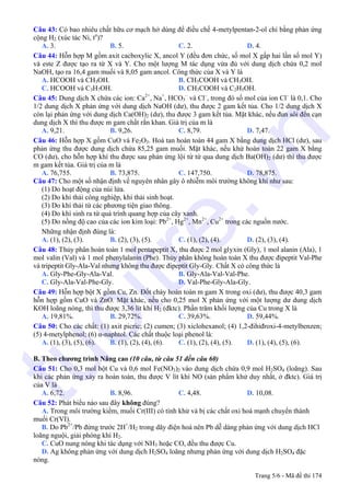 Câu 43: Có bao nhiêu chất hữu cơ mạch hở dùng để điều chế 4-metylpentan-2-ol chỉ bằng phản ứng
cộng H2 (xúc tác Ni, to
)?
A. 3. B. 5. C. 2. D. 4.
Câu 44: Hỗn hợp M gồm axit cacboxylic X, ancol Y (đều đơn chức, số mol X gấp hai lần số mol Y)
và este Z được tạo ra từ X và Y. Cho một lượng M tác dụng vừa đủ với dung dịch chứa 0,2 mol
NaOH, tạo ra 16,4 gam muối và 8,05 gam ancol. Công thức của X và Y là
A. HCOOH và CH3OH. B. CH3COOH và CH3OH.
C. HCOOH và C3H7OH. D. CH3COOH và C2H5OH.
Câu 45: Dung dịch X chứa các ion: Ca2+
, Na+
, HCO3
–
và Cl–
, trong đó số mol của ion Cl–
là 0,1. Cho
1/2 dung dịch X phản ứng với dung dịch NaOH (dư), thu được 2 gam kết tủa. Cho 1/2 dung dịch X
còn lại phản ứng với dung dịch Ca(OH)2 (dư), thu được 3 gam kết tủa. Mặt khác, nếu đun sôi đến cạn
dung dịch X thì thu được m gam chất rắn khan. Giá trị của m là
A. 9,21. B. 9,26. C. 8,79. D. 7,47.
Câu 46: Hỗn hợp X gồm CuO và Fe2O3. Hoà tan hoàn toàn 44 gam X bằng dung dịch HCl (dư), sau
phản ứng thu được dung dịch chứa 85,25 gam muối. Mặt khác, nếu khử hoàn toàn 22 gam X bằng
CO (dư), cho hỗn hợp khí thu được sau phản ứng lội từ từ qua dung dịch Ba(OH)2 (dư) thì thu được
m gam kết tủa. Giá trị của m là
A. 76,755. B. 73,875. C. 147,750. D. 78,875.
Câu 47: Cho một số nhận định về nguyên nhân gây ô nhiễm môi trường không khí như sau:
(1) Do hoạt động của núi lửa.
(2) Do khí thải công nghiệp, khí thải sinh hoạt.
(3) Do khí thải từ các phương tiện giao thông.
(4) Do khí sinh ra từ quá trình quang hợp của cây xanh.
(5) Do nồng độ cao của các ion kim loại: Pb2+
, Hg2+
, Mn2+
, Cu2+
trong các nguồn nước.
Những nhận định đúng là:
A. (1), (2), (3). B. (2), (3), (5). C. (1), (2), (4). D. (2), (3), (4).
Câu 48: Thủy phân hoàn toàn 1 mol pentapeptit X, thu được 2 mol glyxin (Gly), 1 mol alanin (Ala), 1
mol valin (Val) và 1 mol phenylalanin (Phe). Thủy phân không hoàn toàn X thu được đipeptit Val-Phe
và tripeptit Gly-Ala-Val nhưng không thu được đipeptit Gly-Gly. Chất X có công thức là
A. Gly-Phe-Gly-Ala-Val. B. Gly-Ala-Val-Val-Phe.
C. Gly-Ala-Val-Phe-Gly. D. Val-Phe-Gly-Ala-Gly.
Câu 49: Hỗn hợp bột X gồm Cu, Zn. Đốt cháy hoàn toàn m gam X trong oxi (dư), thu được 40,3 gam
hỗn hợp gồm CuO và ZnO. Mặt khác, nếu cho 0,25 mol X phản ứng với một lượng dư dung dịch
KOH loãng nóng, thì thu được 3,36 lít khí H2 (đktc). Phần trăm khối lượng của Cu trong X là
A. 19,81%. B. 29,72%. C. 39,63%. D. 59,44%.
Câu 50: Cho các chất: (1) axit picric; (2) cumen; (3) xiclohexanol; (4) 1,2-đihiđroxi-4-metylbenzen;
(5) 4-metylphenol; (6) α-naphtol. Các chất thuộc loại phenol là:
A. (1), (3), (5), (6). B. (1), (2), (4), (6). C. (1), (2), (4), (5). D. (1), (4), (5), (6).
B. Theo chương trình Nâng cao (10 câu, từ câu 51 đến câu 60)
Câu 51: Cho 0,3 mol bột Cu và 0,6 mol Fe(NO3)2 vào dung dịch chứa 0,9 mol H2SO4 (loãng). Sau
khi các phản ứng xảy ra hoàn toàn, thu được V lít khí NO (sản phẩm khử duy nhất, ở đktc). Giá trị
của V là
A. 6,72. B. 8,96. C. 4,48. D. 10,08.
Câu 52: Phát biểu nào sau đây không đúng?
A. Trong môi trường kiềm, muối Cr(III) có tính khử và bị các chất oxi hoá mạnh chuyển thành
muối Cr(VI).
B. Do Pb2+
/Pb đứng trước 2H+
/H2 trong dãy điện hoá nên Pb dễ dàng phản ứng với dung dịch HCl
loãng nguội, giải phóng khí H2.
C. CuO nung nóng khi tác dụng với NH3 hoặc CO, đều thu được Cu.
D. Ag không phản ứng với dung dịch H2SO4 loãng nhưng phản ứng với dung dịch H2SO4 đặc
nóng.
Trang 5/6 - Mã đề thi 174
tuoitre.vn
 