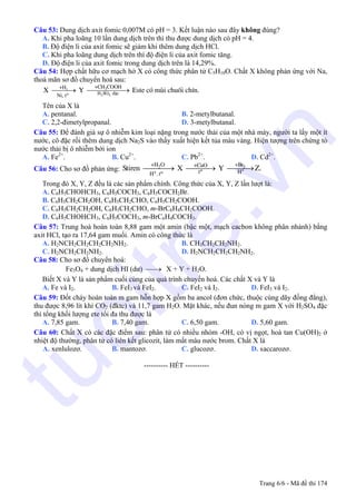 Câu 53: Dung dịch axit fomic 0,007M có pH = 3. Kết luận nào sau đây không đúng?
A. Khi pha loãng 10 lần dung dịch trên thì thu được dung dịch có pH = 4.
B. Độ điện li của axit fomic sẽ giảm khi thêm dung dịch HCl.
C. Khi pha loãng dung dịch trên thì độ điện li của axit fomic tăng.
D. Độ điện li của axit fomic trong dung dịch trên là 14,29%.
Câu 54: Hợp chất hữu cơ mạch hở X có công thức phân tử C5H10O. Chất X không phản ứng với Na,
thoả mãn sơ đồ chuyển hoá sau:
⎯⎯⎯→ ⎯⎯⎯⎯⎯→2
2 4
3
o H SO ®Æc
+CH COOH+H
Ni, t
X Y Este cã mïi chuèi chÝn.
Tên của X là
A. pentanal. B. 2-metylbutanal.
C. 2,2-đimetylpropanal. D. 3-metylbutanal.
Câu 55: Để đánh giá sự ô nhiễm kim loại nặng trong nước thải của một nhà máy, người ta lấy một ít
nước, cô đặc rồi thêm dung dịch Na2S vào thấy xuất hiện kết tủa màu vàng. Hiện tượng trên chứng tỏ
nước thải bị ô nhiễm bởi ion
A. Fe2+
. B. Cu2+
. C. Pb2+
. D. Cd2+
.
Câu 56: Cho sơ đồ phản ứng: ⎯⎯⎯⎯→ ⎯⎯⎯→ ⎯⎯⎯→
,
2 2
o ++ o
+H O +Br+CuO
t HH t
Stiren X Y Z.
Trong đó X, Y, Z đều là các sản phẩm chính. Công thức của X, Y, Z lần lượt là:
A. C6H5CHOHCH3, C6H5COCH3, C6H5COCH2Br.
B. C6H5CH2CH2OH, C6H5CH2CHO, C6H5CH2COOH.
C. C6H5CH2CH2OH, C6H5CH2CHO, m-BrC6H4CH2COOH.
D. C6H5CHOHCH3, C6H5COCH3, m-BrC6H4COCH3.
Câu 57: Trung hoà hoàn toàn 8,88 gam một amin (bậc một, mạch cacbon không phân nhánh) bằng
axit HCl, tạo ra 17,64 gam muối. Amin có công thức là
A. H2NCH2CH2CH2CH2NH2. B. CH3CH2CH2NH2.
C. H2NCH2CH2NH2. D. H2NCH2CH2CH2NH2.
Câu 58: Cho sơ đồ chuyển hoá:
Fe3O4 + dung dịch HI (dư) X + Y + H⎯→⎯ 2O.
Biết X và Y là sản phẩm cuối cùng của quá trình chuyển hoá. Các chất X và Y là
A. Fe và I2. B. FeI3 và FeI2. C. FeI2 và I2. D. FeI3 và I2.
Câu 59: Đốt cháy hoàn toàn m gam hỗn hợp X gồm ba ancol (đơn chức, thuộc cùng dãy đồng đẳng),
thu được 8,96 lít khí CO2 (đktc) và 11,7 gam H2O. Mặt khác, nếu đun nóng m gam X với H2SO4 đặc
thì tổng khối lượng ete tối đa thu được là
A. 7,85 gam. B. 7,40 gam. C. 6,50 gam. D. 5,60 gam.
Câu 60: Chất X có các đặc điểm sau: phân tử có nhiều nhóm -OH, có vị ngọt, hoà tan Cu(OH)2 ở
nhiệt độ thường, phân tử có liên kết glicozit, làm mất màu nước brom. Chất X là
A. xenlulozơ. B. mantozơ. C. glucozơ D. s. accarozơ.
---------------------------------------------------------- HẾT ----------
Trang 6/6 - Mã đề thi 174
tuoitre.vn
 