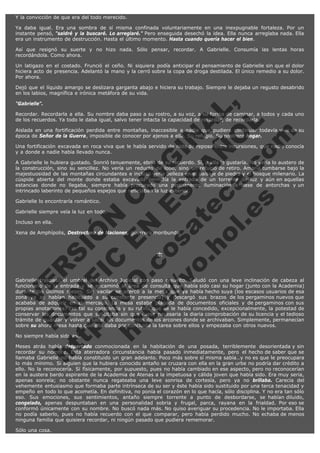 Y la convicción de que era del todo merecido.
Ya daba igual. Era una sombra de sí misma confinada voluntariamente en una inexpugnable fortaleza. Por un
instante pensó, "saldré y la buscaré. Lo arreglaré." Pero enseguida desechó la idea. Ella nunca arreglaba nada. Ella
era un instrumento de destrucción. Hasta el último momento. Hasta cuando quería hacer el bien.
Así que resignó su suerte y no hizo nada. Sólo pensar, recordar. A Gabrielle. Consumía las lentas horas
recordándola. Como ahora.
Un latigazo en el costado. Frunció el ceño. Ni siquiera podía anticipar el pensamiento de Gabrielle sin que el dolor
hiciera acto de presencia. Adelantó la mano y la cerró sobre la copa de droga destilada. El único remedio a su dolor.
Por ahora.
Dejó que el líquido amargo se deslizara garganta abajo e hiciera su trabajo. Siempre le dejaba un regusto desabrido
en los labios, magnífica e irónica metáfora de su vida.

V
FA ER
ht
N SI
tp F Ó
:// IC N
V
ht O E O
tp .c N RI
:// os ES G
vo a P IN
.h te AÑ AL
ol ca O ,
.e .c L
s o
m

"Gabrielle".

Recordar. Recordarla a ella. Su nombre daba paso a su rostro, a su voz, a su forma de caminar, a todos y cada uno
de los recuerdos. Ya todo le daba igual, salvo tener intacta la capacidad de recordar, de recordarla.
Aislada en una fortificación perdida entre montañas, inaccesible a nadie que pudiera continuar todavía vivo de su
época de Señor de la Guerra, imposible de conocer por ajenos a ella. Su refugio. Su postrero hogar.
Una fortificación excavada en roca viva que le había servido de nido de reposo entre incursiones, que nadie conocía
y a donde a nadie había llevado nunca.
A Gabrielle le hubiera gustado. Sonrió tenuemente, ebria de su recuerdo. Sí, a ella le gustaría. No vería lo austero de
la construcción, sino su sencillez. No vería un reducto de lobo, sino un refugio de retiro. Amaría tumbarse bajo la
majestuosidad de las montañas circundantes e incluso vería belleza en el paisaje de piedra y el bosque milenario. La
cúspide abierta del monte donde estaba excavada permitía la entrada de un torrente de luz y aún en aquellas
estancias donde no llegaba, siempre había procurado una permanente iluminación a base de antorchas y un
intrincado laberinto de pequeños espejos que reflejaban la luz exterior.
Gabrielle lo encontraría romántico.

Gabrielle siempre veía la luz en todo.
Incluso en ella.

Xena de Amphípolis, Destructora de Naciones, guerrera moribunda.
 

*

 

Gabrielle traspasó el umbral del Archivo Judicial con paso resuelto. Saludó con una leve inclinación de cabeza al
funcionario de la entrada y se encaminó al área de consulta que había sido casi su hogar (junto con la Academia)
durante los últimos meses. Sin vacilar se acercó a la mesa que ya había hecho suya (los escasos usuarios de esa
zona ya se habían habituado a su constante presencia) y descargó sus brazos de los pergaminos nuevos que
acababa de adquirir en el mercado. La mesa estaba plagada de documentos oficiales y de pergaminos con sus
propias anotaciones. Era tal su constancia y su rutina que se le había concedido, excepcionalmente, la potestad de
conservar los documentos que solicitaba sin que fuese necesaria la diaria comprobación de su licencia y el tedioso
trámite de guardar y volver a sacar los documentos de los arcones donde se archivaban. Simplemente, permanecían
sobre su ahora mesa hasta que ella daba por concluida la tarea sobre ellos y empezaba con otros nuevos.
No siempre había sido así.

Meses atrás había despertado conmocionada en la habitación de una posada, terriblemente desorientada y sin
recordar su nombre. Esta aterradora circunstancia había pasado inmediatamente, pero el hecho de saber que se
llamaba Gabrielle no había constituido un gran adelanto. Poco más sobre sí misma sabía…y no es que le preocupara
lo más mínimo. Si alguien que la hubiera conocido antaño se cruzara con ella en la gran urbe no podría dar crédito a
ello. No la reconocería. Sí físicamente, por supuesto, pues no había cambiado en ese aspecto, pero no reconocerían
en la austera bardo aspirante de la Academia de Atenas a la impetuosa y cálida joven que había sido. Era muy seria,
apenas sonreía; no obstante nunca regateaba una leve sonrisa de cortesía, pero ya no brillaba. Carecía del
vehemente entusiasmo que formaba parte intrínseca de su ser y éste había sido sustituido por una terca tenacidad y
empeño en todo lo que acometía. En definitiva, no ponía el corazón en lo que hacía, sólo disciplina. Y no era tan sólo
eso. Sus emociones, sus sentimientos, antaño siempre torrente a punto de desbordarse, se habían diluido,
congelado, apenas despuntaban en una personalidad sobria y frugal, parca, rayana en la frialdad. Por eso se
conformó únicamente con su nombre. No buscó nada más. No quiso averiguar su procedencia. No le importaba. Ella
no podía saberlo, pues no había recuerdo con el que comparar, pero había perdido mucho. No echaba de menos
ninguna familia que quisiera recordar, ni ningún pasado que pudiera rememorar.

Sólo una cosa.

 