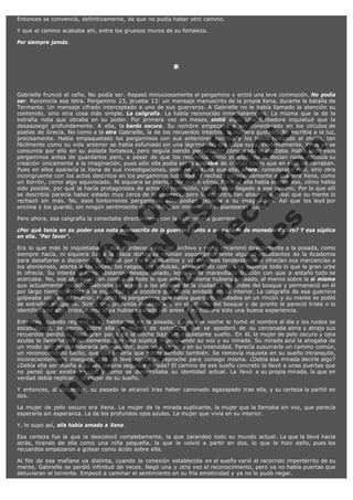 Entonces se convenció, definitivamente, de que no podía haber otro camino.
Y que el camino acababa ahí, entre los gruesos muros de su fortaleza.
Por siempre jamás.
 

*
 

V
FA ER
ht
N SI
tp F Ó
:// IC N
V
ht O E O
tp .c N RI
:// os ES G
vo a P IN
.h te AÑ AL
ol ca O ,
.e .c L
s o
m

Gabrielle frunció el ceño. No podía ser. Repasó minuciosamente el pergamino y sintió una leve conmoción. No podía
ser. Reconocía esa letra. Pergamino 23, prueba 13: un mensaje manuscrito de la propia Xena, durante la batalla de
Termante. Un mensaje cifrado interceptado a uno de sus guerreros. A Gabrielle no le había llamado la atención su
contenido, sino otra cosa más simple. La caligrafía. La había reconocido inmediatamente. La misma que la de la
extraña nota que obraba en su poder. Por primera vez en meses, sintió algo. Una turbadora inquietud que la
desasosegó profundamente. A ella, la bardo oscura. Su nombre empezaba a ser considerado en los círculos de
poetas de Grecia. No como a la otra Gabrielle, la de los recuerdos intactos, le hubiera gustado. No escribía a la luz,
precisamente. Había empaquetado los pergaminos con sus anteriores escritos y los había relegado al olvido, tan
fácilmente como su vida anterior se había esfumado sin una lágrima. No era culpa suya, evidentemente, Xena ya se
consumía por ello en su aislada fortaleza, pero seguía siendo perturbador cómo nada le afectaba. Había leído esos
pergaminos antes de guardarlos pero, a pesar de que los reconocía como propios, no le decían nada. Atribuía su
creación únicamente a la imaginación, pues sólo ella podía ser la culpable de ciertas cosas que en ellos se narraban.
Pues en ellos aparecía la Xena de sus investigaciones, pero no la Xena que ella, ahora, consideraba real, sino otra
incongruente con los actos descritos en los pergaminos judiciales. Y rechazó conscientemente a esa otra Xena, como
un borrón, como algo equivocado. Ni siquiera se planteó por qué o cómo. Por qué ella había escrito eso, cómo había
sido posible, por qué la hacía protagonista de actos de redención, cómo había llegado a ese camino. Por lo que allí
se describía parecía haber estado muy cerca de la guerrera, pero lo encontró tan absurdo e irreal que su mente lo
rechazó sin más. No, esos tontorrones pergaminos sólo podían deberse a su imaginación. Así que los leyó por
encima y los guardó, sin ningún sentimiento de pérdida, sin mirar atrás ni plantearse dudas.
Pero ahora, esa caligrafía la conectaba directamente con la sanguinaria guerrera.

¿Por qué tenía en su poder una nota manuscrita de la guerrera junto a un puñado de monedas de oro? Y esa súplica
en ella. "Por favor".
Era lo que más le inquietaba. Y ese atardecer salió del Archivo y no se encaminó directamente a la posada, como
siempre hacía, ni siquiera fue a la plaza donde se reunían espontáneamente algunos estudiantes de la Academia
para desafiarse a declamar. No paseó por los aún abiertos y vociferantes tenderetes que ofrecían sus mercancías a
los atenienses, atenta a las voces, los rasgos, las trifulcas, absorbiendo como una esponja todo lo que la gran urbe
le ofrecía. Su interés era, no obstante, desapasionado, lejos de la maravillada fruición con que a antaño todo se
acercaba. No, ese atardecer, en contra de todo lo que sobre sí misma hubiera pensado, al menos sobre la sí misma
que actualmente conocía, Gabrielle se acercó a las afueras de la ciudad, a las lindes del bosque y permaneció en él
por largo tiempo, atenta a la inquietud y la zozobra que había anidado en su interior. La caligrafía de esa guerrera
golpeaba algo en su interior, recordó los pergaminos que había guardado olvidados en un rincón y su mente se pobló
de extrañas imágenes. Sintió una profunda desazón allí, en el silencio del bosque y de pronto le pareció triste o lo
identificó con algo triste, como si ya hubiera estado allí antes y no hubiera sido una buena experiencia.
Entonces, cuando regresó a su habitación en la posada, cuando la noche le tomó el nombre al día y los ruidos se
escabulleron, se cernió sobre ella un manto de extrañeza que se apoderó de su cercenada alma y atrajo sus
recuerdos perdidos. Pasó gran parte de la noche bajo un inquietante sueño. En él, la mujer de pelo oscuro y ojos
azules la llamaba insistentemente, con una súplica impregnando su voz y su mirada. Su mirada azul la ahogaba de
un modo que no consideraría amenazador, aunque sí temible en su intensidad. Parecía susurrarle un camino común,
un reconocimiento tácito, que ella tendría que haber sentido también. Se removía inquieta en su sueño intranquilo,
inconscientemente insegura, con un leve atisbo de reproche para consigo misma. ¿Debía esa mirada decirle algo?
¿Debía ella ser dueña a su vez de una segunda mirada? El camino de ese sueño concreto la llevó a unas puertas que
no pensó que existieran, tal y como se desarrollaba su identidad actual. La llevó a su propia mirada, la que en
verdad debía replicar a la mujer de su sueño.
Y entonces, al despertar, su pasado la alcanzó tras haber caminado agazapado tras ella, y su certeza la partió en
dos.
La mujer de pelo oscuro era Xena. La mujer de la mirada suplicante, la mujer que la llamaba sin voz, que parecía
esperarla sin esperanza. La de los profundos ojos azules. La mujer que vivía en su interior.
Y, lo supo así, ella había amado a Xena.
Esa certeza fue la que la descolocó completamente, la que zarandeó todo su mundo actual. La que la llevó hacia
atrás, tirando de ella como una niña pequeña, la que la volvió a partir en dos, lo que le hizo daño, pues los
recuerdos empezaron a gotear como ácido sobre ella.
Al filo de esa mañana ya distinta, cuando la conexión establecida en el sueño varió el recorrido impertérrito de su
mente, Gabrielle se perdió infinitud de veces. Negó una y otra vez el reconocimiento, pero ya no había puertas que
detuvieran el torrente. Empezó a caminar el sentimiento en su fría emotividad y ya no lo pudo negar.

 