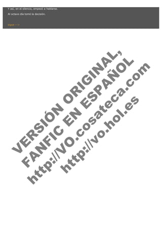 V
FA ER
ht
N SI
tp F Ó
:// IC N
V
ht O E O
tp .c N RI
:// os ES G
vo a P IN
.h te AÑ AL
ol ca O ,
.e .c L
s o
m
Y así, en el silencio, empezó a hablarse.

Al octavo día tomó la decisión.

 

sigue -->

 