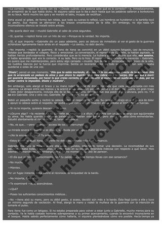 —Lo correcto —repitió la bardo con ira —¿Desde cuándo una asesina sabe qué es lo correcto? —e, inmediatamente,
se arrepintió de lo que había dicho. Ni siquiera sabía que lo iba a decir hasta que las palabras salieron a borbotones
de su boca. Abrió mucho los ojos y se mordió el labio, incapaz de rectificar.
Xena acusó el golpe, de forma tan nítida, que todo su cuerpo lo reflejó. Los hombros se hundieron y la barbilla tocó
su pecho. Sus manos se aferraron a los brazos ornamentados de la silla. Sin embargo, no dijo nada. Un
incomodísimo silencio se instaló entre ambas.
—No quería decir eso —musitó Gabrielle al cabo de unos segundos.
—Sí, querías —replicó Xena con un hilo de voz —Porque es la verdad. No importa.
—Sí, sí que importa —Gabrielle dio un paso adelante, pero se detuvo de inmediato al ver el gesto de la guerrera
echándose ligeramente hacia atrás en el respaldo —Lo siento, no debí decirlo.

V
FA ER
ht
N SI
tp F Ó
:// IC N
V
ht O E O
tp .c N RI
:// os ES G
vo a P IN
.h te AÑ AL
ol ca O ,
.e .c L
s o
m

—No importa —repitió la guerrera. El tono de Xena se convirtió en un débil susurro fatigado, casi de renuncia.
Notaba que bordeaba el colapso, físico y emocional. La conversación, el reproche de Gabrielle, la habían agotado, la
habían herido profundamente. Pero consideraba que se lo merecía. Le hubiera gustado decirle que ella, esa asesina,
sí había aprendido qué era lo correcto. A su lado. Pero no lo hizo. El reproche de Gabrielle era merecido – Gabrielle,
no quiero que me malinterpretes, pero estoy algo cansada —musitó. Sus dedos se enroscaban en el brazo de la silla,
los nudillos blancos por la fuerza que imprimía. Sentía un lacerante dolor en todo su cuerpo y tan solo deseaba
quedarse a solas de una vez.

"Díselo", pensó en ese momento. "Dile que te estás muriendo, dile que es la consecuencia directa de tu decisión. Dile
que te arrancaste un pedazo de alma y que ahora tu espíritu se lo está cobrando a tu cuerpo. Dile que vas a morir
por quererla demasiado, por hacer lo que creías correcto, por no convertir el mundo en un sueño para ambas, por no
luchar contra lo imposible. Díselo y muérete".
Sin embargo, solo alargó el brazo y su mano rodeó la copa de droga destilada que cada vez precisaba con más
urgencia. La atrapó entre sus manos y la acercó a sus labios. Un pequeño sorbo y el dolor menguaría. Un gran trago
y todo dolor desaparecería, incluida ella de la faz de la tierra. Deseaba que esa posibilidad la aliviara, pero no. Y el
no era Gabrielle. Una y otra vez, Gabrielle. No podía vivir, no podía morir.
Bebió un pequeño sorbo y reclinó la cabeza sobre el respaldo de la silla. Su cara se contrajo en una mueca de dolor
y apoyó la cabeza sobre el respaldo. No podía seguir con esa conversación ahora. Estaba al límite de sus fuerzas.
—Si no te importa, quisiera descansar un poco.

—¿Ocurre algo? —la reciente ira de Gabrielle se empezaba a diluir, dejándola con un poso amargo que aguijoneaba
su alma. No había querido decir esas palabras. No habían sido justas, pero ahora no sabía cómo enmendarlas.
Estudió atentamente el rostro de Xena, tenso y cansado.
—No, es que… —pero un brusco acceso de tos la interrumpió.

La mirada severa de Gabrielle se diluyó, sustituida por un ligero matiz de alarma.
—¿No te encuentras bien? Tu salud parece…

—Estoy bien —la atajó Xena. Gabrielle no debía saber nada —Sólo es cansancio.

Gabrielle mantuvo la mirada sobre ella unos segundos, intentando tomar una decisión. La incomodidad de sus
palabras flotaba todavía entre ellas, y sobre todo en su interior, dejándola indecisa con respecto a qué hacer. Hizo
ademán de marcharse. Sin embargo, en el último momento, cambió de parecer.
—El día que recobré el conocimiento, noté tu palidez. ¿Cuánto tiempo llevas con ese cansancio?
—No mucho.
—Mientes.

Por un fugaz instante, Xena sonrió al reconocer la terquedad de la bardo.
—No importa, Gabrielle.

—Te examinaré —dijo, acercándose.
—¿Qué?

—Poseo los suficientes conocimientos médicos…
—No —Xena alzó su mano, pero su débil gesto, si acaso, decidió aún más a la bardo. Ésta llegó junto a ella y tuvo
un mínimo segundo de vacilación. Al final, alargó la mano y rodeó la muñeca de la guerrera con la intención de
tomarle el pulso.
Para Xena fue como un latigazo. Si no estaba preparada para volver a estar junto a Gabrielle, mucho menos para su
contacto. Ya le había costado horrores sobreponerse a su primer acercamiento, cuando la encontró inconsciente en
el bosque. Había sabido perfectamente cómo hallarla, ni siquiera planteándose cómo era posible. Hacía tiempo ya

 