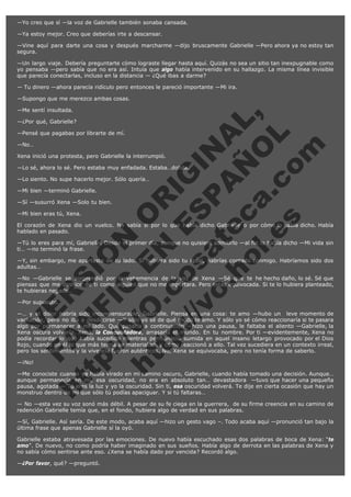 —Yo creo que sí —la voz de Gabrielle también sonaba cansada.
—Ya estoy mejor. Creo que deberías irte a descansar.
—Vine aquí para darte una cosa y después marcharme —dijo bruscamente Gabrielle —Pero ahora ya no estoy tan
segura.
—Un largo viaje. Debería preguntarte cómo lograste llegar hasta aquí. Quizás no sea un sitio tan inexpugnable como
yo pensaba —pero sabía que no era así. Intuía que algo había intervenido en su hallazgo. La misma línea invisible
que parecía conectarlas, incluso en la distancia — ¿Qué ibas a darme?
— Tu dinero —ahora parecía ridículo pero entonces le pareció importante —Mi ira.
—Supongo que me merezco ambas cosas.

V
FA ER
ht
N SI
tp F Ó
:// IC N
V
ht O E O
tp .c N RI
:// os ES G
vo a P IN
.h te AÑ AL
ol ca O ,
.e .c L
s o
m

—Me sentí insultada.

—¿Por qué, Gabrielle?

—Pensé que pagabas por librarte de mí.
—No…

Xena inició una protesta, pero Gabrielle la interrumpió.

—Lo sé, ahora lo sé. Pero estaba muy enfadada. Estaba…dolida.
—Lo siento. No supe hacerlo mejor. Sólo quería…
—Mi bien —terminó Gabrielle.

—Sí —susurró Xena —Solo tu bien.
—Mi bien eras tú, Xena.

El corazón de Xena dio un vuelco. No sabía si por lo que había dicho Gabrielle o por cómo lo había dicho. Había
hablado en pasado.
—Tú lo eres para mí, Gabrielle. Desde el primer día, aunque no quisiera admitirlo —al fin lo había dicho —Mi vida sin
ti… —no terminó la frase.
—Y, sin embargo, me apartaste de tu lado. Si hubiera sido tu igual, habrías contado conmigo. Habríamos sido dos
adultas…
—No —Gabrielle se sorprendió por la vehemencia de la voz de Xena —Sé que te he hecho daño, lo sé. Sé que
piensas que me deshice de ti como alguien que no me importara. Pero estás equivocada. Si te lo hubiera planteado,
te hubieras negado…
—Por supuesto.

—… y el dolor habría sido inconmensurable, Gabrielle. Piensa en una cosa: te amo —hubo un  leve momento de
vacilación, pero no iba a desdecirse —Y sólo yo sé de qué modo te amo. Y sólo yo sé cómo reaccionaría si te pasara
algo por permanecer a mi lado. Qué pasaría a continuación —hizo una pausa, le faltaba el aliento —Gabrielle, la
Xena oscura volvería. Xena, la Conquistadora, arrasaría el mundo. En tu nombre. Por ti —evidentemente, Xena no
podía recordar lo que había sucedido mientras permaneció sumida en aquel insano letargo provocado por el Dios
Rojo, cuando en él lo que más temía se materializó, y cómo reaccionó a ello. Tal vez sucediera en un contexto irreal,
pero los sentimientos y la vivencia fueron auténticos. No, Xena se equivocaba, pero no tenía forma de saberlo.
—¡No!

—Me conociste cuando ya había virado en mi camino oscuro, Gabrielle, cuando había tomado una decisión. Aunque…
aunque permanecía en mí, esa oscuridad, no era en absoluto tan… devastadora  —tuvo que hacer una pequeña
pausa, agotada — Tú eres la luz y yo la oscuridad. Sin ti, esa oscuridad volverá. Te dije en cierta ocasión que hay un
monstruo dentro de mí que sólo tú podías apaciguar. Y si tú faltaras…
— No —esta vez su voz sonó más débil. A pesar de su fe ciega en la guerrera,  de su firme creencia en su camino de
redención Gabrielle temía que, en el fondo, hubiera algo de verdad en sus palabras.
—Sí, Gabrielle. Así sería. De este modo, acaba aquí —hizo un gesto vago –. Todo acaba aquí —pronunció tan bajo la
última frase que apenas Gabrielle sí la oyó.
Gabrielle estaba atravesada por las emociones. De nuevo había escuchado esas dos palabras de boca de Xena: "te
amo". De nuevo, no como podría haber imaginado en sus sueños. Había algo de derrota en las palabras de Xena y
no sabía cómo sentirse ante eso. ¿Xena se había dado por vencida? Recordó algo.
—¿Por favor, qué? —preguntó.

 