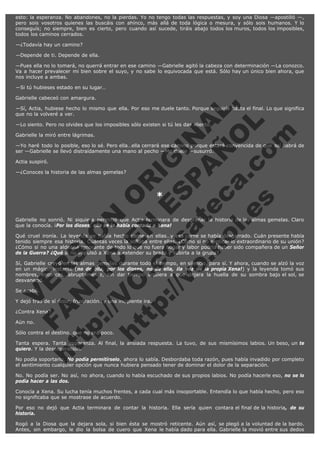 esto: la esperanza. No abandones, no la pierdas. Yo no tengo todas las respuestas, y soy una Diosa —apostilló —,
pero sois vosotros quienes las buscáis con ahínco, más allá de toda lógica o mesura, y sólo sois humanos. Y lo
conseguís; no siempre, bien es cierto, pero cuando así sucede, tiráis abajo todos los muros, todos los imposibles,
todos los caminos cerrados.
—¿Todavía hay un camino?
—Depende de ti. Depende de ella.
—Pues ella no lo tomará, no querrá entrar en ese camino —Gabrielle agitó la cabeza con determinación —La conozco.
Va a hacer prevalecer mi bien sobre el suyo, y no sabe lo equivocada que está. Sólo hay un único bien ahora, que
nos incluye a ambas.
—Si tú hubieses estado en su lugar…

V
FA ER
ht
N SI
tp F Ó
:// IC N
V
ht O E O
tp .c N RI
:// os ES G
vo a P IN
.h te AÑ AL
ol ca O ,
.e .c L
s o
m

Gabrielle cabeceó con amargura.
—Sí, Actia, hubiese hecho lo mismo que ella. Por eso me duele tanto. Porque seguiría hasta el final. Lo que significa
que no la volveré a ver.
—Lo siento. Pero no olvides que los imposibles sólo existen si tú les das aliento.
Gabrielle la miró entre lágrimas.

—Yo haré todo lo posible, eso lo sé. Pero ella…ella cerrará ese camino porque estará convencida de que así habrá de
ser —Gabrielle se llevó distraídamente una mano al pecho —Me duele —susurró.
Actia suspiró.

—¿Conoces la historia de las almas gemelas?
 

*

 

Gabrielle no sonrió. Ni siquiera permitió que Actia terminara de desgranar la historia de las almas gemelas. Claro
que la conocía. ¡Por los dioses, ella se la había contado a Xena!
Qué cruel ironía. La leyenda se había hecho carne en ellas…y esa carne se había desgarrado. Cuán presente había
tenido siempre esa historia. Cuántas veces la soñaba entre ellas. ¿Cómo si no explicar lo extraordinario de su unión?
¿Cómo si no una aldeana ignorante de todo lo que no fuera hogar y labor podría haber sido compañera de un Señor
de la Guerra? ¿Qué si no impulsó a Xena a extender su brazo y subirla a la grupa?
Sí, Gabrielle creyó en las almas gemelas durante todo el tiempo, en silencio, para sí. Y ahora, cuando se alzó la voz
en un mágico instante (no de ella, por los dioses, no de ella, ¡la voz de la propia Xena!) y la leyenda tomó sus
nombres, entonces, abruptamente, sin dar tiempo siquiera a que dejara la huella de su sombra bajo el sol, se
desvaneció.
Se acabó.

Y dejó tras de sí dolor, frustración…y una incipiente ira.
¿Contra Xena?
Aún no.

Sólo contra el destino, que no era poco.

Tanta espera. Tanta esperanza. Al final, la ansiada respuesta. La tuvo, de sus mismísimos labios. Un beso, un te
quiero. Y la desesperación.
No podía soportarlo. No podía permitírselo, ahora lo sabía. Desbordaba toda razón, pues había invadido por completo
el sentimiento cualquier opción que nunca hubiera pensado tener de dominar el dolor de la separación.
No. No podía ser. No así, no ahora, cuando lo había escuchado de sus propios labios. No podía hacerle eso, no se lo
podía hacer a las dos.
Conocía a Xena. Su lucha tenía muchos frentes, a cada cual más insoportable. Entendía lo que había hecho, pero eso
no significaba que se mostrase de acuerdo.
Por eso no dejó que Actia terminara de contar la historia. Ella sería quien contara el final de la historia, de su
historia.
Rogó a la Diosa que la dejara sola, si bien ésta se mostró reticente. Aún así, se plegó a la voluntad de la bardo.
Antes, sin embargo, le dio la bolsa de cuero que Xena le había dado para ella. Gabrielle la movió entre sus dedos

 