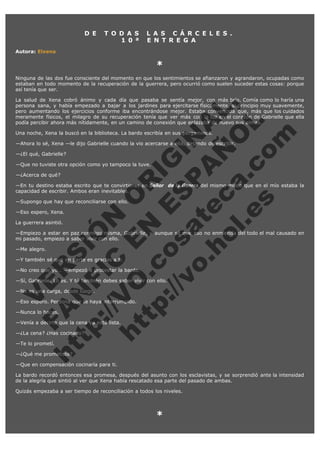 D E

T O D A S
1 0 ª

L A S C Á R C E L E S .
E N T R E G A

Autora: Elxena

*
Ninguna de las dos fue consciente del momento en que los sentimientos se afianzaron y agrandaron, ocupadas como
estaban en todo momento de la recuperación de la guerrera, pero ocurrió como suelen suceder estas cosas: porque
así tenía que ser.

V
FA ER
ht
N SI
tp F Ó
:// IC N
V
ht O E O
tp .c N RI
:// os ES G
vo a P IN
.h te AÑ AL
ol ca O ,
.e .c L
s o
m

La salud de Xena cobró ánimo y cada día que pasaba se sentía mejor, con más brío. Comía como lo haría una
persona sana, y había empezado a bajar a los jardines para ejercitarse físicamente, al principio muy suavemente,
pero aumentando los ejercicios conforme iba encontrándose mejor. Estaba convencida que, más que los cuidados
meramente físicos, el milagro de su recuperación tenía que ver más con la luz en el corazón de Gabrielle que ella
podía percibir ahora más nítidamente, en un camino de conexión que enlazaba de nuevo sus almas.
Una noche, Xena la buscó en la biblioteca. La bardo escribía en sus pergaminos.

—Ahora lo sé, Xena —le dijo Gabrielle cuando la vio acercarse a ella, dejando de escribir.
—¿El qué, Gabrielle?

—Que no tuviste otra opción como yo tampoco la tuve.
—¿Acerca de qué?

—En tu destino estaba escrito que te convirtieras en Señor  de la Guerra del mismo modo que en el mío estaba la
capacidad de escribir. Ambos eran inevitables.
—Supongo que hay que reconciliarse con ello.
—Eso espero, Xena.
La guerrera asintió.

—Empiezo a estar en paz conmigo misma, Gabrielle, y aunque sé que eso no enmienda del todo el mal causado en
mi pasado, empiezo a saber vivir con ello.
—Me alegro.

—Y también sé que en parte es gracias a ti.

—No creo que yo… —empezó a protestar la bardo.

—Sí, Gabrielle. Lo es. Y tú también debes saber vivir con ello.
—No es una carga, desde luego.

—Eso espero. Perdona que te haya interrumpido.
—Nunca lo haces.

—Venía a decirte que la cena ya está lista.
—¿La cena? ¿Has cocinado?
—Te lo prometí.

—¿Qué me prometiste?

—Que en compensación cocinaría para ti.

La bardo recordó entonces esa promesa, después del asunto con los esclavistas, y se sorprendió ante la intensidad
de la alegría que sintió al ver que Xena había rescatado esa parte del pasado de ambas.
Quizás empezaba a ser tiempo de reconciliación a todos los niveles.
 

*
 

 