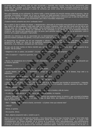 El tiempo pasó, Xena estaba cada vez más recuperada y Gabrielle más inquieta. Todo iba bien, obviamente, pero
había algo que rondaba  a la joven bardo cada vez con más insistencia. Habían avanzado muchísimo en el trato
entre ambas, habiendo alcanzado el grado de confianza que tenían antes de los acontecimientos que las habían
llevado hasta allí.
Pero para Gabrielle no era suficiente. Su interior bullía y temía explotar de emoción siempre ante la guerrera. Casi le
resultaba inconcebible el estado con el que su corazón se había acercado a Xena en la fortaleza, cuando llegó allí,
llena de ira y reproche, y todo se había deslizado naturalmente hasta el arco emocional que no sólo las había unido,
sino que había sido esbozado, muy brevemente, pero ella lo recordaba nítidamente.
¿Todavía tendría presente ese amor confesado Xena?

V
FA ER
ht
N SI
tp F Ó
:// IC N
V
ht O E O
tp .c N RI
:// os ES G
vo a P IN
.h te AÑ AL
ol ca O ,
.e .c L
s o
m

Por su parte sí, bien lo sabían los dioses, y desaparecida o atenuada la primordial preocupación por la salud de Xena,
algo dentro de ella empezaba a pedir paso cada vez con mayor insistencia. Sabía que iba a tener que ser ella la que
diera el paso, por todo  lo que había pasado, Xena probablemente se estaría consumiendo en la duda. Era muy
cuidadosa en sus contactos físicos con Gabrielle. Ni los rechazaba ni los rehuía, incluso en ocasiones tomaba la
iniciativa, casi siempre para agradecerle algo a la joven, pero parecían todos tener una pátina de aprensión, como si
temiera ver su gesto rechazado o reprochado.
Gabrielle era entonces la que se reprochaba por no demostrárselo más claramente, pero en el fondo temía que la
guerrera hubiera cambiado de opinión, si es que el amor podía ser un objeto de raciocinio.
El desasosiego de Gabrielle era tal que empezaba a afectar su sueño, turbado en la noche ante el miedo de la
perspectiva de hablar con Xena de sus auténticos sentimientos. Y sabía que no podría obviarlo, ni dejarlo pasar
fácilmente, ni ya, tampoco, retrasarlo por más tiempo.
Así que una de esas noches en blanco decidió que, sanado en parte el cuerpo de Xena, ahora debía ocuparse de su
corazón. Del de ambas.
—Salgamos a dar un paseo, ¿es posible? —le preguntó a la mañana siguiente temprano.
—¿Por el exterior? —inquirió la guerrera, curiosa.
—Sí.

—Bueno, los alrededores de la fortaleza no son precisamente unos jardines, Gabrielle. No escogí esta ubicación por
su entorno apacible.
—Entiendo.

La guerrera percibió el desánimo en ella y una duda la asaltó.

—Quizás desees… tal vez es ya demasiado el tiempo que llevas aquí encerrada. Si lo deseas, Argo está a tu
disposición.
—No me apetece trotar yo sola por ahí con Argo —dijo con gracia.
—Tal vez quieras regresar a Atenas… —dijo cautelosamente Xena.

—¿Qué Hades estás diciendo, Xena? —Gabrielle la atajó al ver la derivación que tomaba la conversación. Y después,
más suavemente: —No, no quiero partir. No, al menos que sea lo que tú quieres. ¿Quieres…quieres me vaya, Xena?
—No. Por supuesto que no.

Gabrielle sonrió ante la vehemencia de la guerrera. Bien. Ahora le tocaba a ella de nuevo.
—Yo sólo quiero que demos un paseo, Xena, pero si no es posible, no importa.

—Espera, Gabrielle —la guerrera meditó —Hay un camino que podemos tomar al exterior y que circunda la fortaleza
por su parte trasera. Va a morir a un pequeño lago de agua dulce, que abastece el castillo. Pero tendremos que
hacer el camino a caballo.
—Bien —"mucho mejor", pensó la bardo, sonriendo —¿Cuándo crees que estarás lista?
—¿Ahora?

—Ahora, si quieres.
—De acuerdo. Ahora.
—Bien, déjame prepararlo todo y vendré a por ti.
Menos de una marca de vela después Gabrielle y Xena descendían hacia el lago montadas en Argo. Xena había dado
instrucciones a la yegua y ésta sabía perfectamente dónde debía dirigirse. La bardo montó  a la grupa y ciñó
inmediatamente sus brazos alrededor de la cintura de la guerrera, como descuidadamente, pero perfectamente
consciente del contacto con la otra mujer. El estar así, subidas en Argo, la transportó emocionalmente hacia atrás en
el tiempo, un tiempo que le parecía en ese momento irrealmente lejano. Todos sus nervios estaban a flor de piel y lo

 