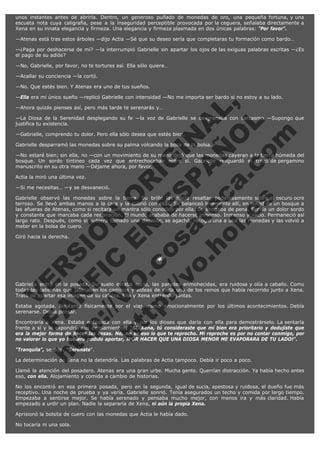 unos instantes antes de abrirla. Dentro, un generoso puñado de monedas de oro, una pequeña fortuna, y una
escueta nota cuya caligrafía, pese a la inseguridad perceptible provocada por la ceguera, señalaba directamente a
Xena en su innata elegancia y firmeza. Una elegancia y firmeza plasmada en dos únicas palabras: "Por favor".
—Atenas está tras estos árboles —dijo Actia —Sé que su deseo sería que completaras tu formación como bardo…
—¿Paga por deshacerse de mí? —la interrumpió Gabrielle sin apartar los ojos de las exiguas palabras escritas —¿Es
el pago de su adiós?
—No, Gabrielle, por favor, no te tortures así. Ella sólo quiere…
—Acallar su conciencia —la cortó.
—No. Que estés bien. Y Atenas era uno de tus sueños.

V
FA ER
ht
N SI
tp F Ó
:// IC N
V
ht O E O
tp .c N RI
:// os ES G
vo a P IN
.h te AÑ AL
ol ca O ,
.e .c L
s o
m

—Ella era mi único sueño —replicó Gabrielle con intensidad —No me importa ser bardo si no estoy a su lado.
—Ahora quizás pienses así, pero más tarde te serenarás y…

—La Diosa de la Serenidad desplegando su fe —la voz de Gabrielle se desgranaba con sarcasmo —Supongo que
justifica tu existencia.
—Gabrielle, comprendo tu dolor. Pero ella sólo desea que estés bien.

Gabrielle desparramó las monedas sobre su palma volcando la boca de la bolsa.

—No estaré bien; sin ella, no —con un movimiento de su mano dejó que las monedas cayeran a la tierra húmeda del
bosque. Un sordo tintineo cada vez que entrechocaban entre sí. Gabrielle resguardó el trozo de pergamino
manuscrito en su otra mano —Déjame ahora, por favor.
Actia la miró una última vez.

—Si me necesitas… —y se desvaneció.

Gabrielle observó las monedas sobre la tierra. Su brillo las hacía resaltar poderosamente sobre el oscuro ocre
terroso. Se llevó ambas manos a la cara y la cubrió con ellas. Se balanceó levemente allí, en mitad de un bosque a
las afueras de Atenas, como si recitara un mantra sólo conocido por ella. Se ahogaba de pena. Sentía un dolor sordo
y constante que marcaba cada respiración. El mundo acababa de hacerse inmenso. Inmenso y vacío. Permaneció así
largo rato. Después, como si hubiera tomado una decisión, se agachó, recogió una a una las monedas y las volvió a
meter en la bolsa de cuero.
Giró hacia la derecha.
 

*

 

Gabrielle entró en la posada. Su suelo estaba sucio, las paredes enmohecidas, era ruidosa y olía a caballo. Como
todas las tabernas que jalonaban los caminos y aldeas de cada uno de los reinos que había recorrido junto a Xena.
Trató de apartar esa imagen de su cabeza. Ella y Xena entrando juntas.
Estaba agotada. No tanto físicamente por el viaje como emocionalmente por los últimos acontecimientos. Debía
serenarse. Debía pensar.
Encontraría a Xena. Estaba enfadada con ella y por los dioses que daría con ella para demostrárselo. La sentaría
frente a sí y le expondría sus pensamientos: "Sí, Xena, tú consideraste que mi bien era prioritario y dedujiste que
era la mejor forma de hacer las cosas. No, no es eso lo que te reprocho. Mi reproche es por no contar conmigo, por
no valorar lo que yo hubiera podido aportar, ¡POR HACER QUE UNA DIOSA MENOR ME EVAPORARA DE TU LADO!".
"Tranquila", se dijo. "Serénate".

La determinación de Xena no la detendría. Las palabras de Actia tampoco. Debía ir poco a poco.

Llamó la atención del posadero. Atenas era una gran urbe. Mucha gente. Querrían distracción. Ya había hecho antes
eso, con ella. Alojamiento y comida a cambio de historias.
No los encontró en esa primera posada, pero en la segunda, igual de sucia, apestosa y ruidosa, el dueño fue más
receptivo. Una noche de prueba y ya vería. Gabrielle sonrió. Tenía asegurados un techo y comida por largo tiempo.
Empezaba a sentirse mejor. Se había serenado y pensaba mucho mejor, con menos ira y más claridad. Había
empezado a urdir un plan. Nadie la separaría de Xena, ni aún la propia Xena.
Aprisionó la bolsita de cuero con las monedas que Actia le había dado.
No tocaría ni una sola.

 