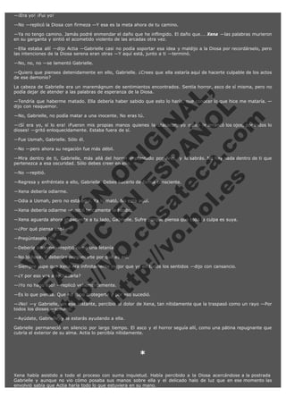 —¡Era yo! ¡Fui yo!
—No —replicó la Diosa con firmeza —Y esa es la meta ahora de tu camino.
—Ya no tengo camino. Jamás podré enmendar el daño que he inflingido. El daño que…. Xena —las palabras murieron
en su garganta y sintió el acometido violento de las arcadas otra vez.
—Ella estaba allí —dijo Actia —Gabrielle casi no podía soportar esa idea y maldijo a la Diosa por recordárselo, pero
las intenciones de la Diosa serena eran otras —Y aquí está, junto a ti —terminó.
—No, no, no —se lamentó Gabrielle.
—Quiero que pienses detenidamente en ello, Gabrielle. ¿Crees que ella estaría aquí de hacerte culpable de los actos
de ese demonio?

V
FA ER
ht
N SI
tp F Ó
:// IC N
V
ht O E O
tp .c N RI
:// os ES G
vo a P IN
.h te AÑ AL
ol ca O ,
.e .c L
s o
m

La cabeza de Gabrielle era un maremágnum de sentimientos encontrados. Sentía horror, asco de sí misma, pero no
podía dejar de atender a las palabras de esperanza de la Diosa.
—Tendría que haberme matado. Ella debería haber sabido que esto lo haría, que conocer lo que hice me mataría. —
dijo con resquemor.
—No, Gabrielle, no podía matar a una inocente. No eras tú.

—¡Sí era yo, sí lo era! ¡Fueron mis propias manos quienes la atacaron, yo quien le arrancó los ojos, por todos lo
dioses! —gritó enloquecidamente. Estaba fuera de sí.
—Fue Usmah, Gabrielle. Sólo él.

—No —pero ahora su negación fue más débil.

—Mira dentro de ti, Gabrielle, más allá del horror implantado por Ares, y lo sabrás. No hay nada dentro de ti que
pertenezca a esa oscuridad. Sólo debes creer en ello.
—No —repitió.

—Regresa y enfréntate a ello, Gabrielle. Debes hacerlo de forma consciente.
—Xena debería odiarme.

—Odia a Usmah, pero no está aquí. Ya lo mató. No está aquí.
—Xena debería odiarme –repitió tercamente la bardo.

—Xena aguarda ahora impaciente a tu lado, Gabrielle. Sufre porque piensa que toda la culpa es suya.
—¿Por qué piensa eso?
—Pregúntaselo tú.

—Debería odiarme —repitió como una letanía.

—No lo hace. Y deberías preguntarte por qué es así.

—Siempre supe que Xena era infinitamente mejor que yo en todos los sentidos —dijo con cansancio.
—¿Y por eso vas a rechazarla?

—¡Yo no hago eso! —replicó vehementemente.

—Es lo que piensa. Que no supo protegerte y por eso sucedió.

—¡No! —y Gabrielle, en ese instante, percibió el dolor de Xena, tan nítidamente que la traspasó como un rayo —Por
todos los dioses —susurró.
—Ayúdate, Gabrielle, y la estarás ayudando a ella.

Gabrielle permaneció en silencio por largo tiempo. El asco y el horror seguía allí, como una pátina repugnante que
cubría el exterior de su alma. Actia lo percibía nítidamente.
 

*
 
Xena había asistido a todo el proceso con suma inquietud. Había percibido a la Diosa acercándose a la postrada 
Gabrielle y aunque no vio cómo posaba sus manos sobre ella y el delicado halo de luz que en ese momento las
envolvió sabía que Actia haría todo lo que estuviera en su mano.

 