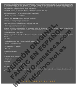 nuevo, como si sólo hubiese tenido la tregua de una noche. Pasó las horas contemplando el rostro de Gabrielle, que
ya creía perdido salvo en sus recuerdos, y volvieron a hacer el amor, mirándose mutuamente, llenándose con los
cinco sentidos. Gabrielle también se resistía a dormir aunque el agotamiento las atrapó a ambas al filo de la
madrugada, una vez contemplaron juntas el amanecer.
Xena fue la primera en despertar. Besó a Gabrielle suavemente. Y la miró.
Gabrielle se despertó a su vez. Jamás olvidaría esa mirada.
—Buenos días, amor —susurró Xena.
—Buenos días, princesa —replicó Gabrielle, sonriendo.
Xena arqueó una ceja, fingiendo amenaza.

V
FA ER
ht
N SI
tp F Ó
:// IC N
V
ht O E O
tp .c N RI
:// os ES G
vo a P IN
.h te AÑ AL
ol ca O ,
.e .c L
s o
m

—Aquí dentro no hay árboles —replicó Gabrielle, divertida.
—Siempre puedo colgarte de la torre.

—Puedes —concedió graciosamente. El alma de la bardo se regocijó al sentir la conciliación entre su pasado como
amigas y su presente como amantes y sintió que todo encajaba en su sitio.
—El día es hermoso —dijo Xena.

Gabrielle se giró hacia el ventanal. Espesos nubarrones preñados de lluvia se amontonaban sobre un cielo plomizo.
Sonrió.
—Sí, lo es.

—¿Qué quieres hacer hoy? —Xena la abrazó, acariciándola.
—Besarte —replicó sin dudar.

—Es una opción. ¿Y después?
—Más aún.

—¿Besarme más aún?
—Sí.

—Creo que no me disgusta.
—Eso pensaba.
—Gabrielle.

—¿Humm? —la bardo se perdía en su abrazo.
—Te quiero.

Y esa eran las dos palabras, lo sabía, que iba a pronunciar cada mañana nada más abrir los ojos durante el resto de
su vida.

F I N

T U

O P I N I Ó N

E N

E L

F O R O

 