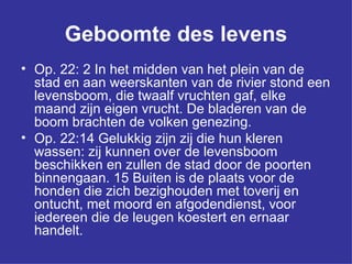 Geboomte des levens Op. 22: 2 In het midden van het plein van de stad en aan weerskanten van de rivier stond een levensboom, die twaalf vruchten gaf, elke maand zijn eigen vrucht. De bladeren van de boom brachten de volken genezing.  Op. 22:14 Gelukkig zijn zij die hun kleren wassen: zij kunnen over de levensboom beschikken en zullen de stad door de poorten binnengaan. 15 Buiten is de plaats voor de honden die zich bezighouden met toverij en ontucht, met moord en afgodendienst, voor iedereen die de leugen koestert en ernaar handelt.  