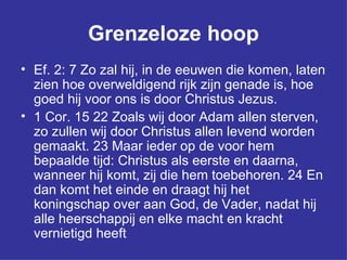 Grenzeloze hoop Ef. 2: 7 Zo zal hij, in de eeuwen die komen, laten zien hoe overweldigend rijk zijn genade is, hoe goed hij voor ons is door Christus Jezus.  1 Cor. 15 22 Zoals wij door Adam allen sterven, zo zullen wij door Christus allen levend worden gemaakt. 23 Maar ieder op de voor hem bepaalde tijd: Christus als eerste en daarna, wanneer hij komt, zij die hem toebehoren. 24 En dan komt het einde en draagt hij het koningschap over aan God, de Vader, nadat hij alle heerschappij en elke macht en kracht vernietigd heeft  