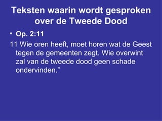 Teksten waarin wordt gesproken over de Tweede Dood Op. 2:11 11 Wie oren heeft, moet horen wat de Geest tegen de gemeenten zegt. Wie overwint zal van de tweede dood geen schade ondervinden.”   