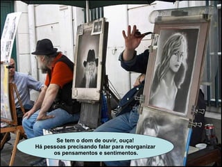 Se tem o dom de ouvir, ouça! Há pessoas precisando falar para reorganizar os pensamentos e sentimentos. 