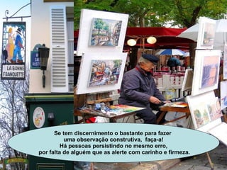 Se tem discernimento o bastante para fazer  uma observação construtiva,  faça-a! Há pessoas persistindo no mesmo erro, por falta de alguém que as alerte com carinho e firmeza. 