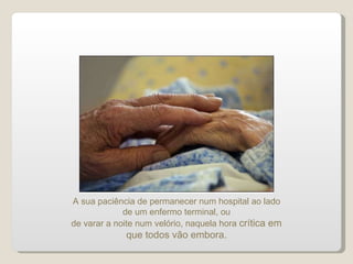 A sua paciência de permanecer num hospital ao lado de um enfermo terminal, ou de varar a noite num velório, naquela hora  crítica em que todos vão embora. 