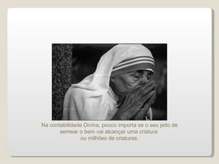 Na contabilidade Divina, pouco importa se o seu jeito de semear o bem vai alcançar uma criatura  ou milhões de criaturas. 