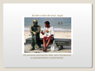 Se tem o dom de ouvir, ouça! Há pessoas precisando falar para reorganizar os pensamentos e sentimentos. 