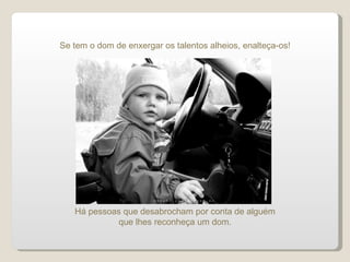 Se tem o dom de enxergar os talentos alheios, enalteça-os! Há pessoas que desabrocham por conta de alguém que lhes reconheça um dom. 