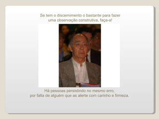 Se tem o discernimento o bastante para fazer uma observação construtiva, faça-a! Há pessoas persistindo no mesmo erro, por falta de alguém que as alerte com carinho e firmeza. 