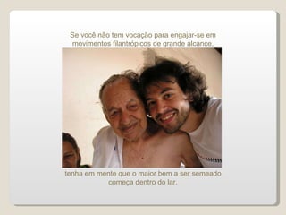 tenha em mente que o maior bem a ser semeado começa dentro do lar. Se você não tem vocação para engajar-se em movimentos filantrópicos de grande alcance, 