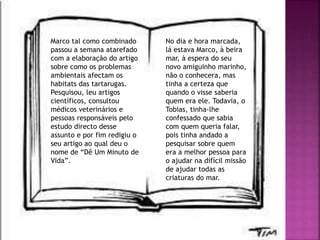 Marco tal como combinado
passou a semana atarefado
com a elaboração do artigo
sobre como os problemas
ambientais afectam os
habitats das tartarugas.
Pesquisou, leu artigos
científicos, consultou
médicos veterinários e
pessoas responsáveis pelo
estudo directo desse
assunto e por fim redigiu o
seu artigo ao qual deu o
nome de “Dê Um Minuto de
Vida”.
No dia e hora marcada,
lá estava Marco, à beira
mar, à espera do seu
novo amiguinho marinho,
não o conhecera, mas
tinha a certeza que
quando o visse saberia
quem era ele. Todavia, o
Tobias, tinha-lhe
confessado que sabia
com quem queria falar,
pois tinha andado a
pesquisar sobre quem
era a melhor pessoa para
o ajudar na difícil missão
de ajudar todas as
criaturas do mar.
 
