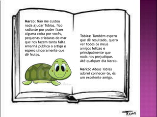 Marco: Não me custou
nada ajudar Tobias, fico
radiante por poder fazer
alguma coisa por vocês,
pequenas criaturas do mar
que nos fazem tanta falta.
Amanhã publico o artigo e
espero sinceramente que
dê frutos.
Tobias: Também espero
que dê resultado, quero
ver todos os meus
amigos felizes e
principalmente que
nada nos prejudique.
Até qualquer dia Marco.
Marco: Adeus Tobias
adorei conhecer-te, és
um excelente amigo.
 