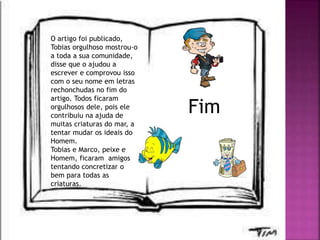 O artigo foi publicado,
Tobias orgulhoso mostrou-o
a toda a sua comunidade,
disse que o ajudou a
escrever e comprovou isso
com o seu nome em letras
rechonchudas no fim do
artigo. Todos ficaram
orgulhosos dele, pois ele
contribuiu na ajuda de
muitas criaturas do mar, a
tentar mudar os ideais do
Homem.
Tobias e Marco, peixe e
Homem, ficaram amigos
tentando concretizar o
bem para todas as
criaturas.
Fim
 