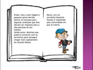 Então, face a este flagelo o
pequeno peixe decidiu
alertar os humanos para
algumas condições que lhes
deviam ser impostas para a
não poluição do seu
habitat.
Sendo assim, destinou que
poderia contactar com os
terrestres para conseguir
chegar mais rapidamente
ao coração destes.
Marco, era um
jornalista bastante
famoso e respeitado
pela comunidade em
que se inseria.
 